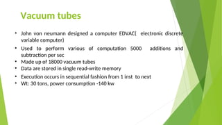 Vacuum tubes
• John von neumann designed a computer EDVAC( electronic discrete
variable computer)
• Used to perform various of computation 5000 additions and
subtraction per sec
• Made up of 18000 vacuum tubes
• Data are stored in single read-write memory
• Execution occurs in sequential fashion from 1 inst to next
• Wt: 30 tons, power consumption -140 kw
 