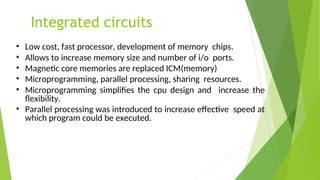 Integrated circuits
• Low cost, fast processor, development of memory chips.
• Allows to increase memory size and number of i/o ports.
• Magnetic core memories are replaced ICM(memory)
• Microprogramming, parallel processing, sharing resources.
• Microprogramming simplifies the cpu design and increase the
flexibility.
• Parallel processing was introduced to increase effective speed at
which program could be executed.
 