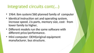 Integrated circuits cont(..)
• 1964: ibm system/360 planned family of computer
• Identical instruction set and operating system,
increase speed, i/o ports, memory size, cost- from
lower family to higher,
• Different models run the same software with
different price/performance.
• Mini computer: OEM(original equipment
manufacturer, bus structure.
 