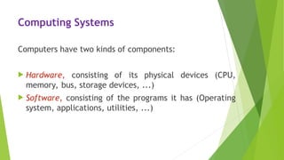 Computing Systems
Computers have two kinds of components:
 Hardware, consisting of its physical devices (CPU,
memory, bus, storage devices, ...)
 Software, consisting of the programs it has (Operating
system, applications, utilities, ...)
 