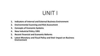 UNIT I
1. Indicators of Internal and External Business Environment
2. Environmental Scanning and Risk Assessment
3. Concepts of Economic Systems
4. New Industrial Policy 1991
5. Recent Financial and Economic Reforms
6. Latest Monetary and Fiscal Policy and their impact on Business
Environment
 