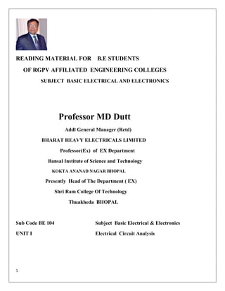 1
READING MATERIAL FOR B.E STUDENTS
OF RGPV AFFILIATED ENGINEERING COLLEGES
SUBJECT BASIC ELECTRICAL AND ELECTRONICS
Professor MD Dutt
Addl General Manager (Retd)
BHARAT HEAVY ELECTRICALS LIMITED
Professor(Ex) of EX Department
Bansal Institute of Science and Technology
KOKTA ANANAD NAGAR BHOPAL
Presently Head of The Department ( EX)
Shri Ram College Of Technology
Thuakheda BHOPAL
Sub Code BE 104 Subject Basic Electrical & Electronics
UNIT I Electrical Circuit Analysis
 