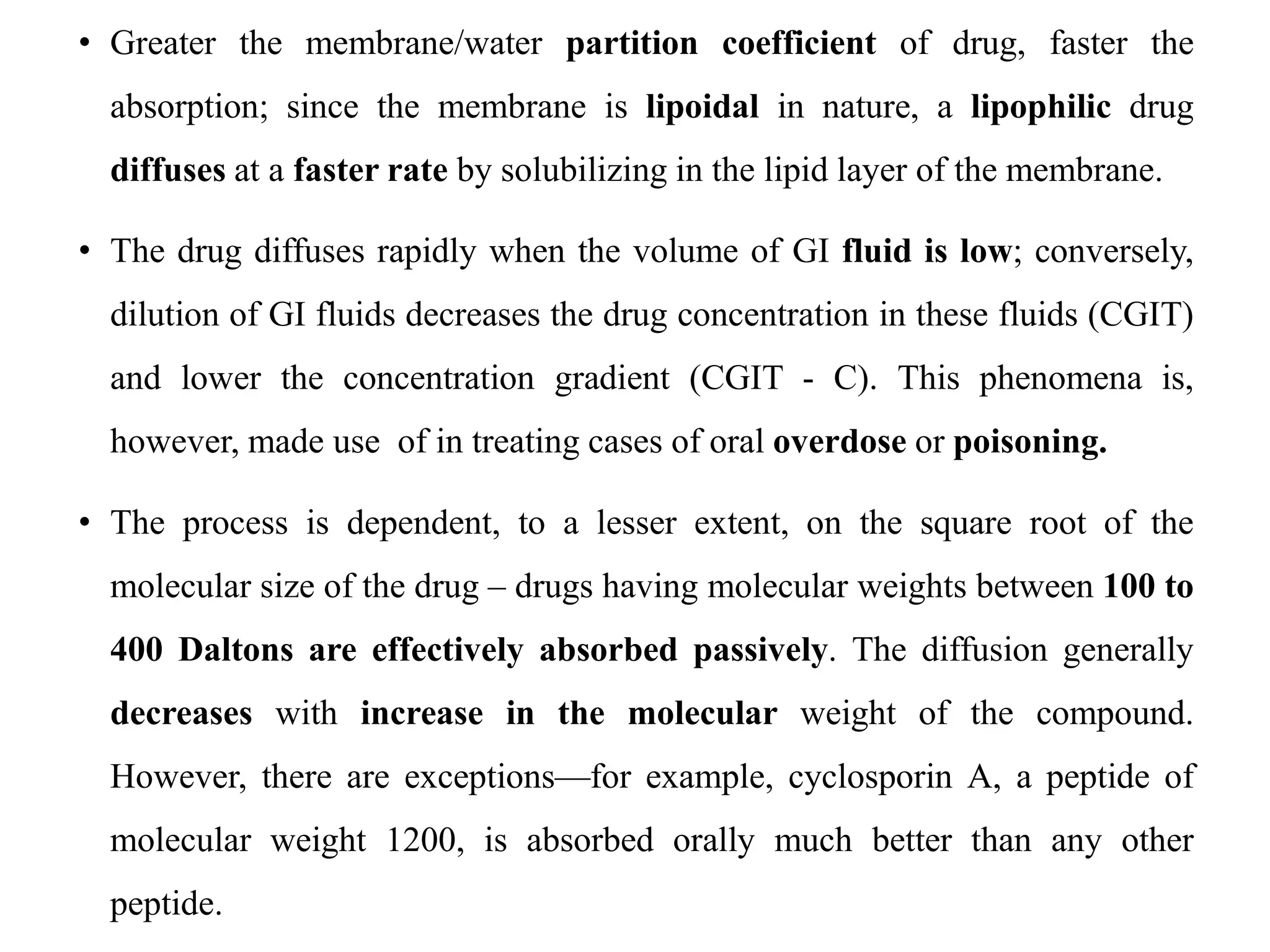 • Greater the membrane/water partition coefficient of drug, faster the
absorption; since the membrane is lipoidal in nature, a lipophilic drug
diffuses at a faster rate by solubilizing in the lipid layer of the membrane.
• The drug diffuses rapidly when the volume of GI fluid is low; conversely,
dilution of GI fluids decreases the drug concentration in these fluids (CGIT)
and lower the concentration gradient (CGIT - C). This phenomena is,
however, made use of in treating cases of oral overdose or poisoning.
• The process is dependent, to a lesser extent, on the square root of the
molecular size of the drug – drugs having molecular weights between 100 to
400 Daltons are effectively absorbed passively. The diffusion generally
decreases with increase in the molecular weight of the compound.
However, there are exceptions—for example, cyclosporin A, a peptide of
molecular weight 1200, is absorbed orally much better than any other
peptide.
 