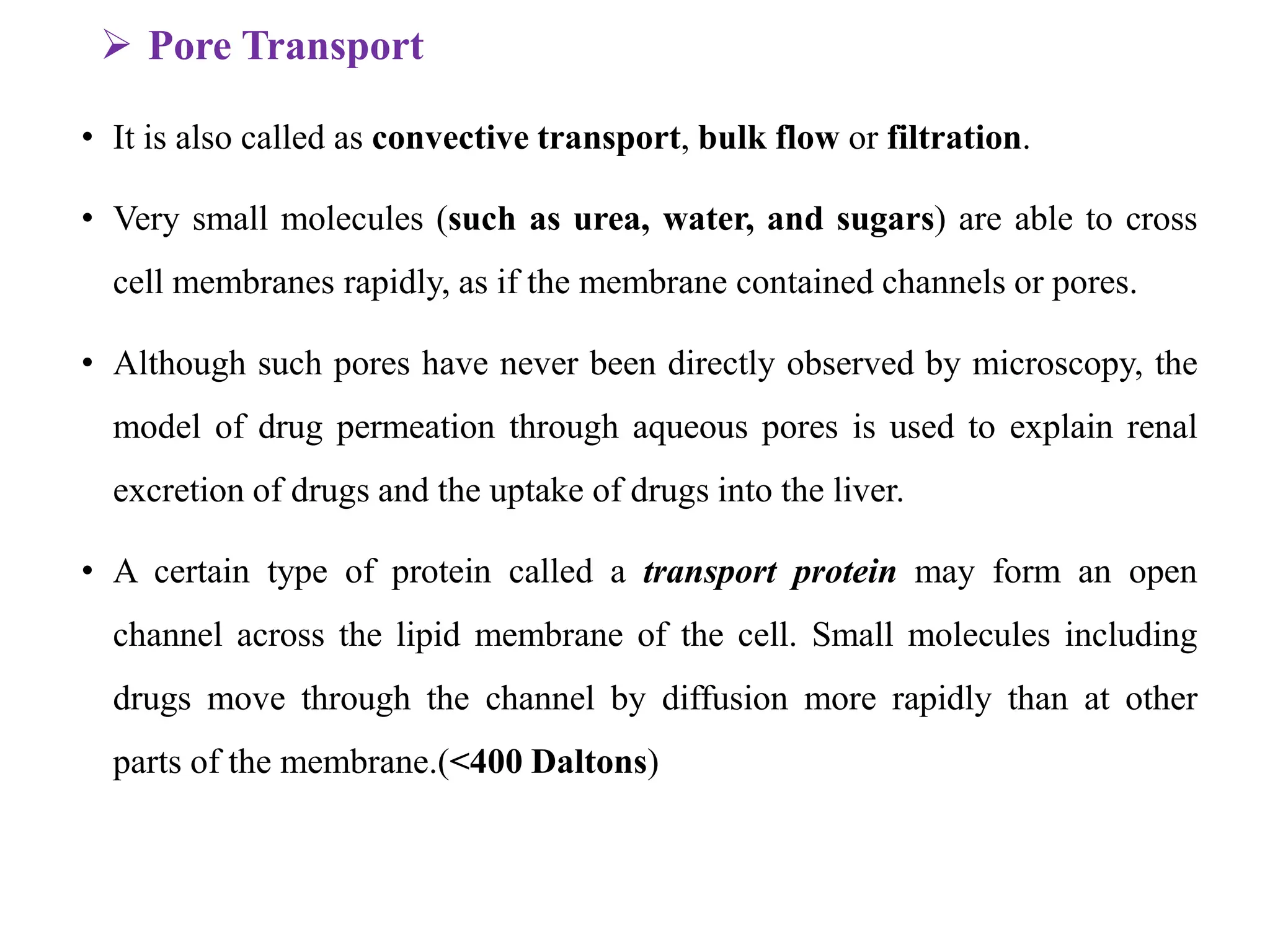  Pore Transport
• It is also called as convective transport, bulk flow or filtration.
• Very small molecules (such as urea, water, and sugars) are able to cross
cell membranes rapidly, as if the membrane contained channels or pores.
• Although such pores have never been directly observed by microscopy, the
model of drug permeation through aqueous pores is used to explain renal
excretion of drugs and the uptake of drugs into the liver.
• A certain type of protein called a transport protein may form an open
channel across the lipid membrane of the cell. Small molecules including
drugs move through the channel by diffusion more rapidly than at other
parts of the membrane.(<400 Daltons)
 