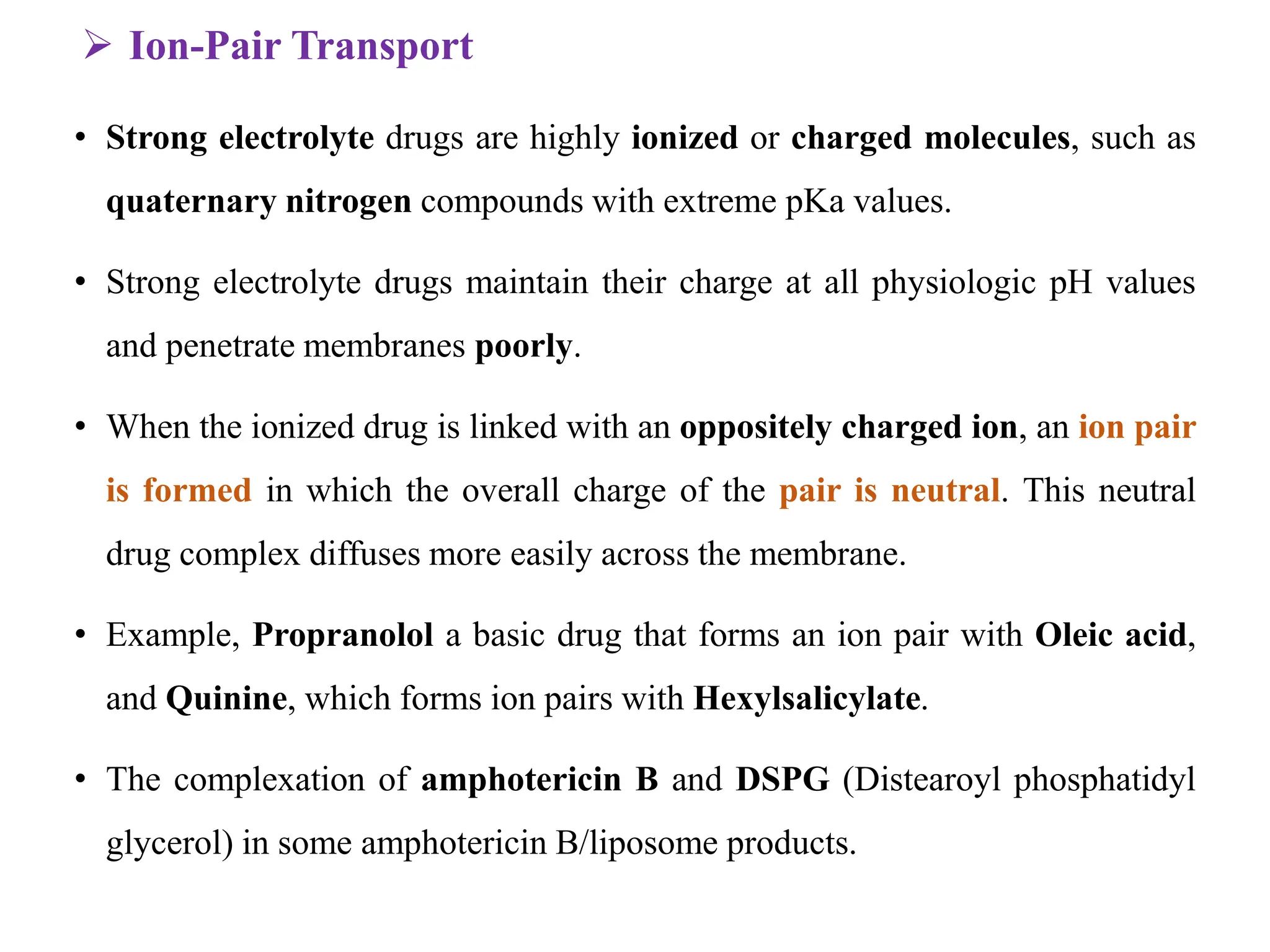  Ion-Pair Transport
• Strong electrolyte drugs are highly ionized or charged molecules, such as
quaternary nitrogen compounds with extreme pKa values.
• Strong electrolyte drugs maintain their charge at all physiologic pH values
and penetrate membranes poorly.
• When the ionized drug is linked with an oppositely charged ion, an ion pair
is formed in which the overall charge of the pair is neutral. This neutral
drug complex diffuses more easily across the membrane.
• Example, Propranolol a basic drug that forms an ion pair with Oleic acid,
and Quinine, which forms ion pairs with Hexylsalicylate.
• The complexation of amphotericin B and DSPG (Distearoyl phosphatidyl
glycerol) in some amphotericin B/liposome products.
 