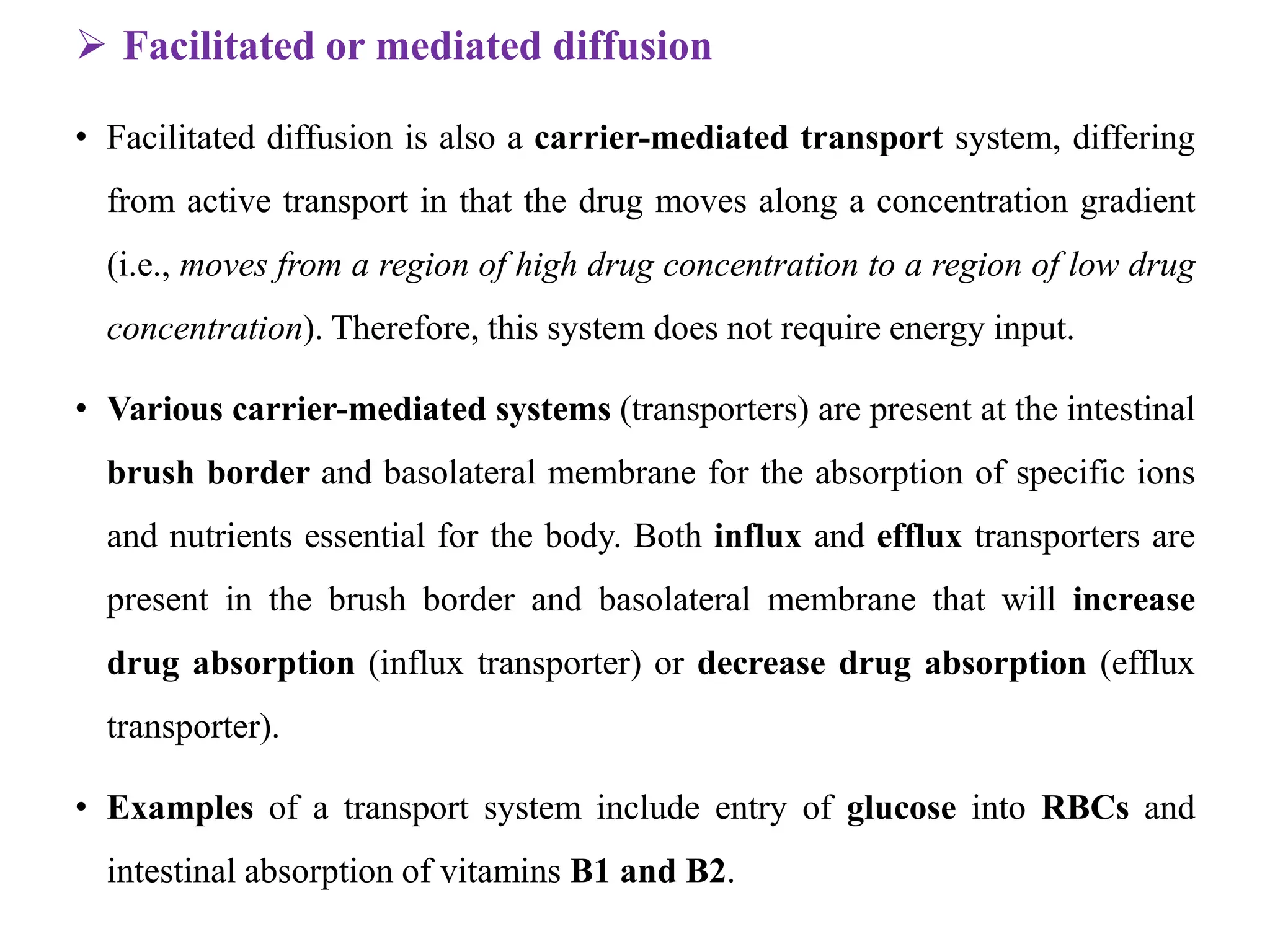 Facilitated or mediated diffusion
• Facilitated diffusion is also a carrier-mediated transport system, differing
from active transport in that the drug moves along a concentration gradient
(i.e., moves from a region of high drug concentration to a region of low drug
concentration). Therefore, this system does not require energy input.
• Various carrier-mediated systems (transporters) are present at the intestinal
brush border and basolateral membrane for the absorption of specific ions
and nutrients essential for the body. Both influx and efflux transporters are
present in the brush border and basolateral membrane that will increase
drug absorption (influx transporter) or decrease drug absorption (efflux
transporter).
• Examples of a transport system include entry of glucose into RBCs and
intestinal absorption of vitamins B1 and B2.
 