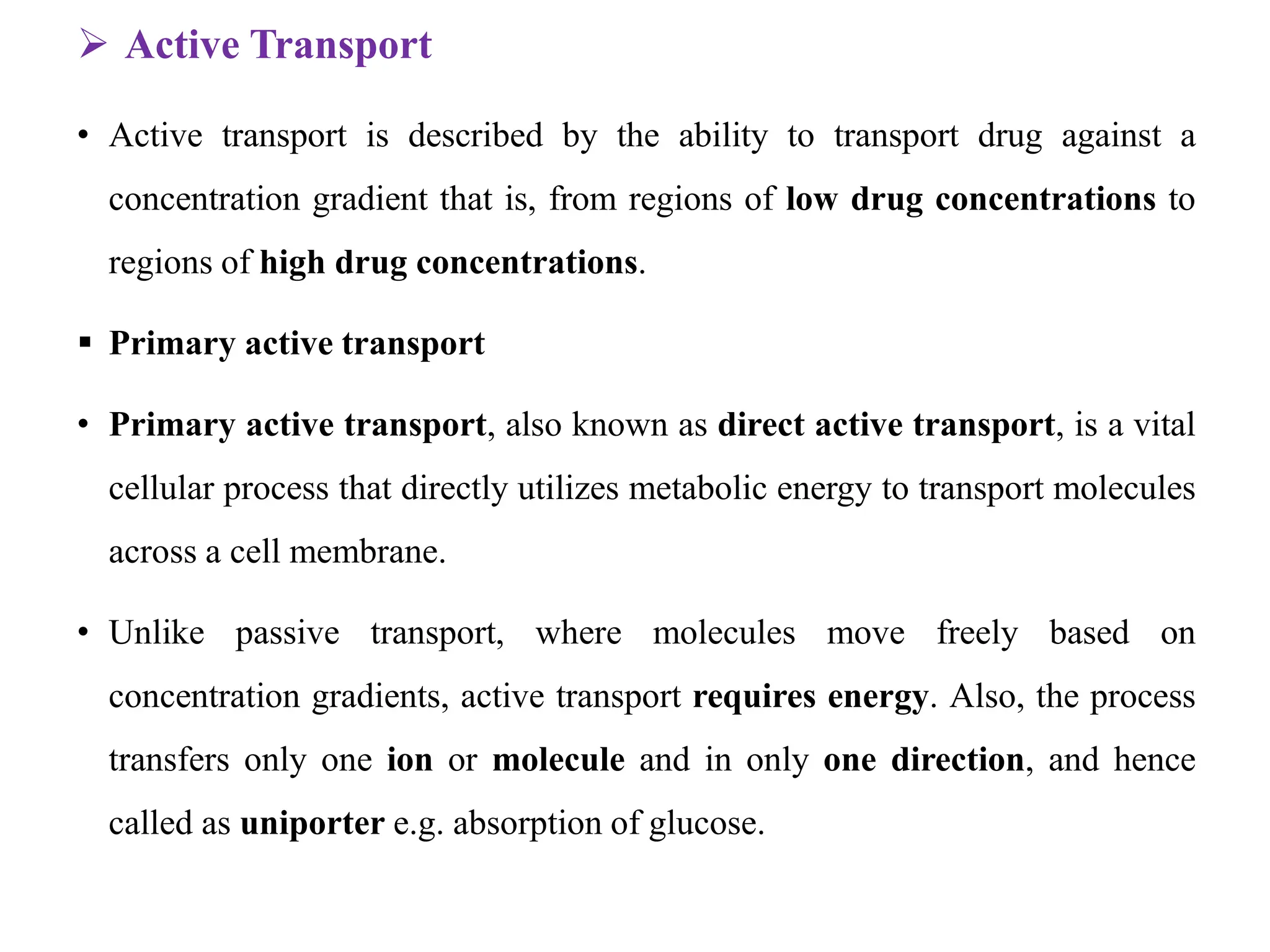  Active Transport
• Active transport is described by the ability to transport drug against a
concentration gradient that is, from regions of low drug concentrations to
regions of high drug concentrations.
 Primary active transport
• Primary active transport, also known as direct active transport, is a vital
cellular process that directly utilizes metabolic energy to transport molecules
across a cell membrane.
• Unlike passive transport, where molecules move freely based on
concentration gradients, active transport requires energy. Also, the process
transfers only one ion or molecule and in only one direction, and hence
called as uniporter e.g. absorption of glucose.
 