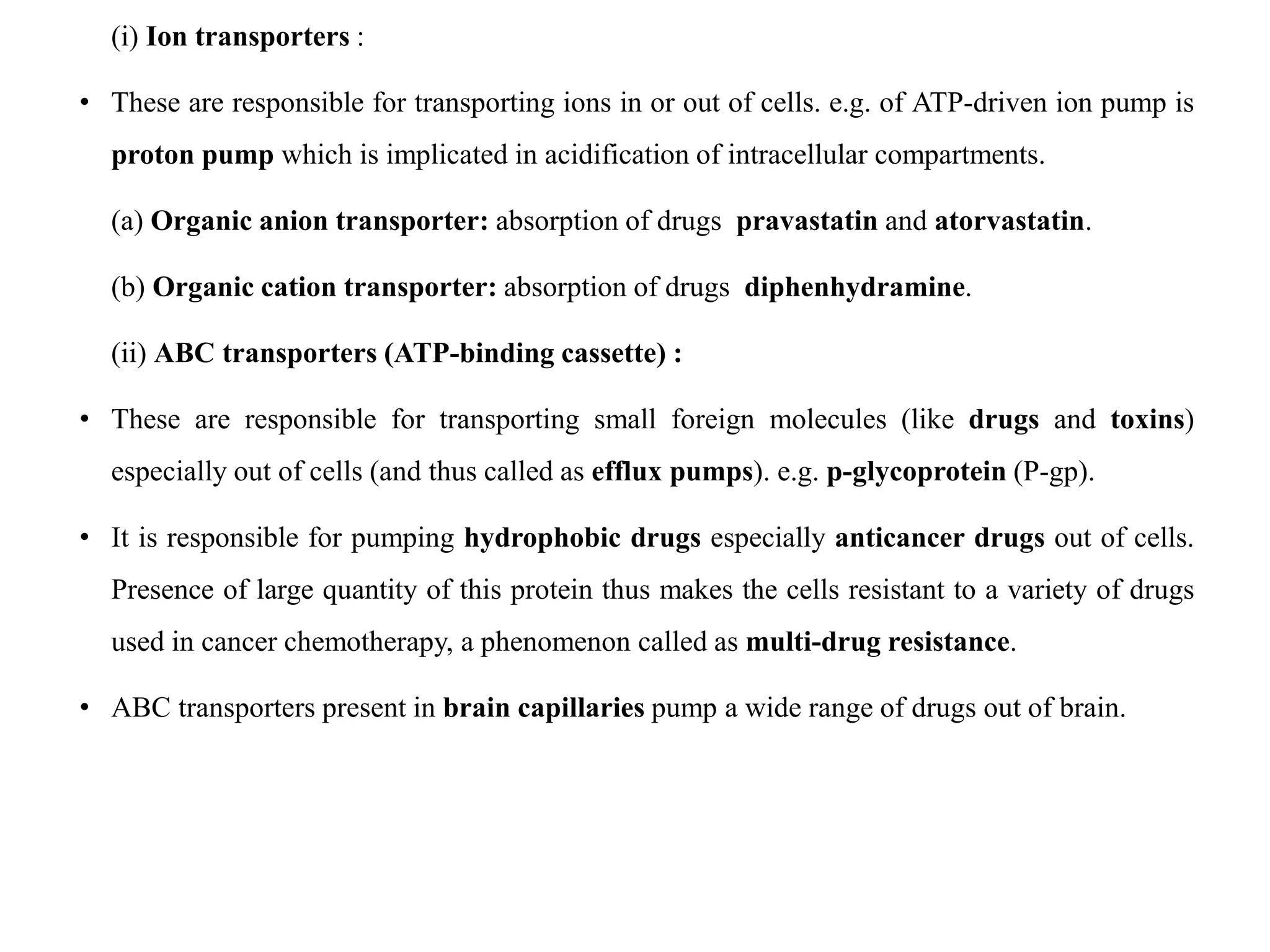 (i) Ion transporters :
• These are responsible for transporting ions in or out of cells. e.g. of ATP-driven ion pump is
proton pump which is implicated in acidification of intracellular compartments.
(a) Organic anion transporter: absorption of drugs pravastatin and atorvastatin.
(b) Organic cation transporter: absorption of drugs diphenhydramine.
(ii) ABC transporters (ATP-binding cassette) :
• These are responsible for transporting small foreign molecules (like drugs and toxins)
especially out of cells (and thus called as efflux pumps). e.g. p-glycoprotein (P-gp).
• It is responsible for pumping hydrophobic drugs especially anticancer drugs out of cells.
Presence of large quantity of this protein thus makes the cells resistant to a variety of drugs
used in cancer chemotherapy, a phenomenon called as multi-drug resistance.
• ABC transporters present in brain capillaries pump a wide range of drugs out of brain.
 