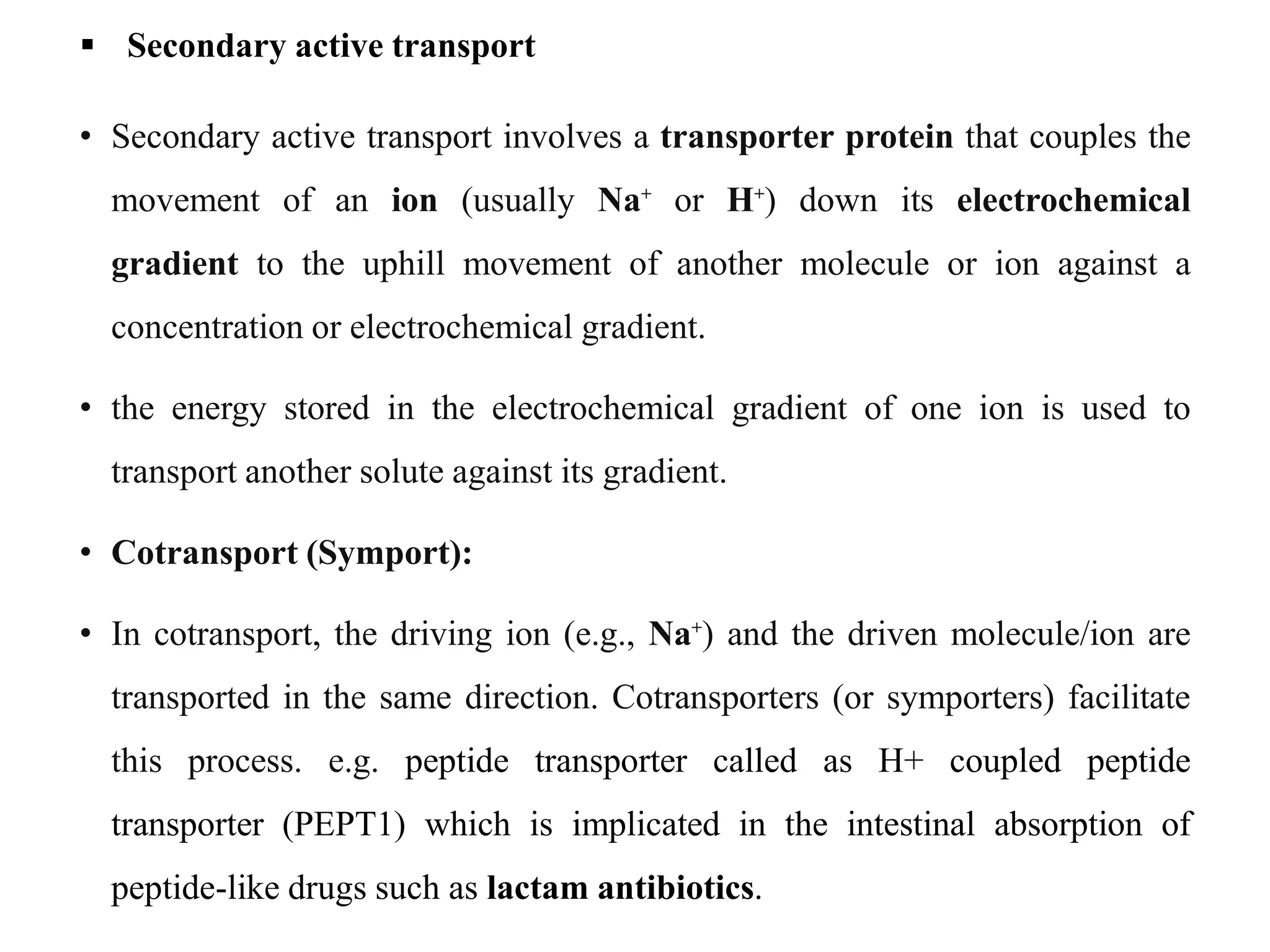  Secondary active transport
• Secondary active transport involves a transporter protein that couples the
movement of an ion (usually Na⁺ or H⁺) down its electrochemical
gradient to the uphill movement of another molecule or ion against a
concentration or electrochemical gradient.
• the energy stored in the electrochemical gradient of one ion is used to
transport another solute against its gradient.
• Cotransport (Symport):
• In cotransport, the driving ion (e.g., Na⁺) and the driven molecule/ion are
transported in the same direction. Cotransporters (or symporters) facilitate
this process. e.g. peptide transporter called as H+ coupled peptide
transporter (PEPT1) which is implicated in the intestinal absorption of
peptide-like drugs such as lactam antibiotics.
 