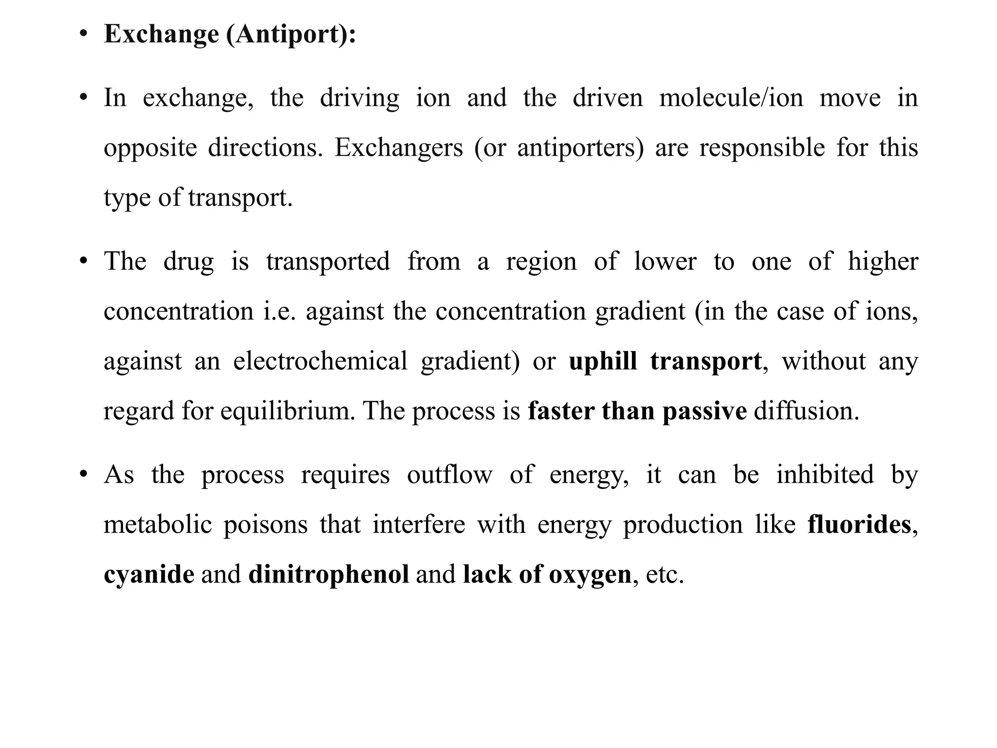 • Exchange (Antiport):
• In exchange, the driving ion and the driven molecule/ion move in
opposite directions. Exchangers (or antiporters) are responsible for this
type of transport.
• The drug is transported from a region of lower to one of higher
concentration i.e. against the concentration gradient (in the case of ions,
against an electrochemical gradient) or uphill transport, without any
regard for equilibrium. The process is faster than passive diffusion.
• As the process requires outflow of energy, it can be inhibited by
metabolic poisons that interfere with energy production like fluorides,
cyanide and dinitrophenol and lack of oxygen, etc.
 