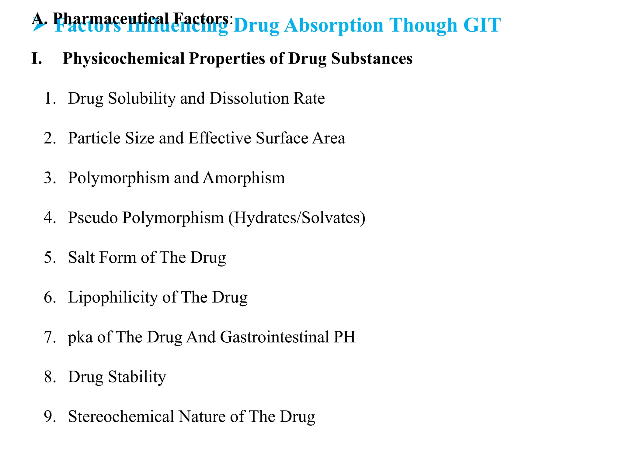  Factors Influencing Drug Absorption Though GIT
A. Pharmaceutical Factors:
I. Physicochemical Properties of Drug Substances
1. Drug Solubility and Dissolution Rate
2. Particle Size and Effective Surface Area
3. Polymorphism and Amorphism
4. Pseudo Polymorphism (Hydrates/Solvates)
5. Salt Form of The Drug
6. Lipophilicity of The Drug
7. pka of The Drug And Gastrointestinal PH
8. Drug Stability
9. Stereochemical Nature of The Drug
 