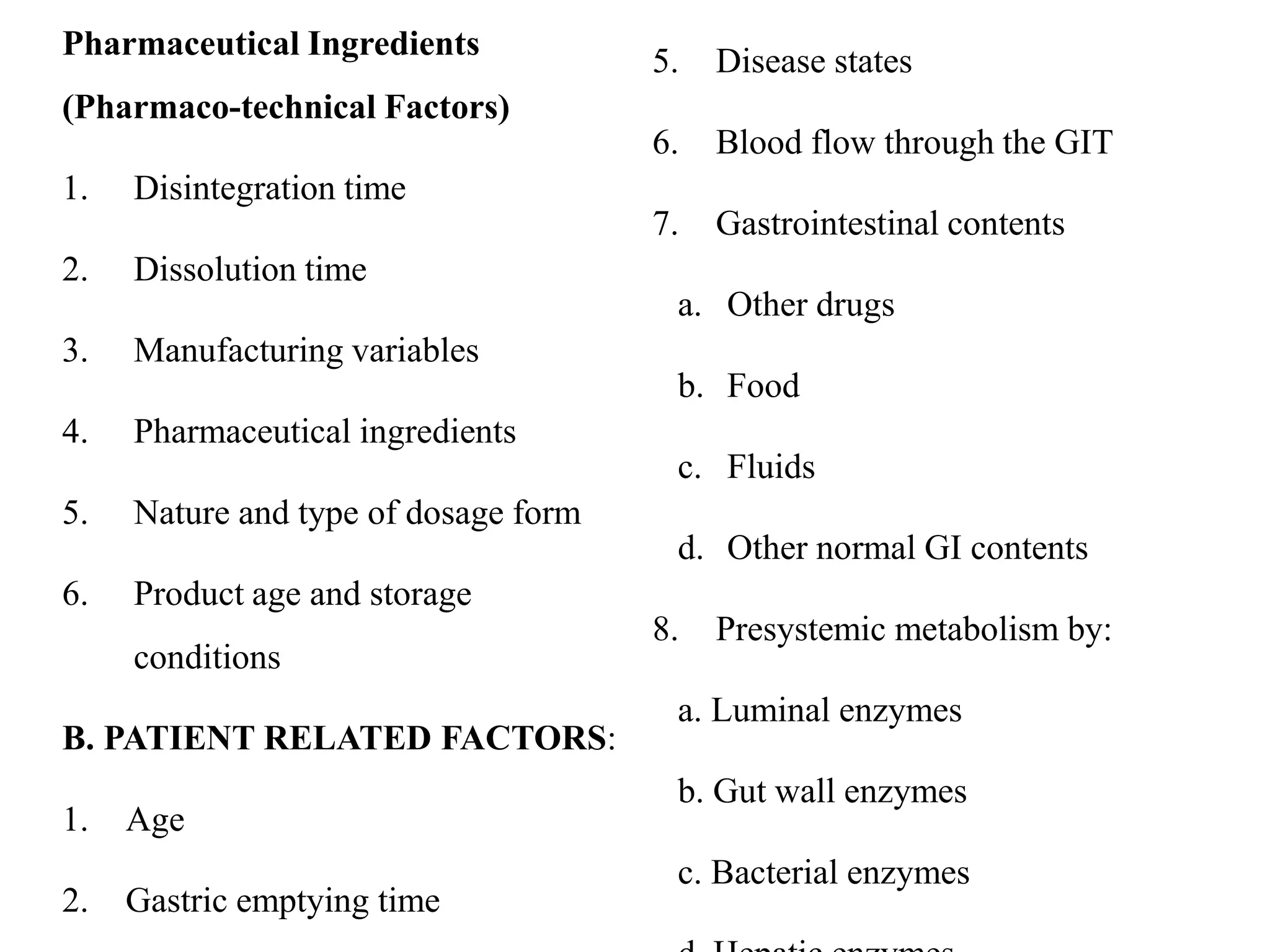 Pharmaceutical Ingredients
(Pharmaco-technical Factors)
1. Disintegration time
2. Dissolution time
3. Manufacturing variables
4. Pharmaceutical ingredients
5. Nature and type of dosage form
6. Product age and storage
conditions
B. PATIENT RELATED FACTORS:
1. Age
2. Gastric emptying time
5. Disease states
6. Blood flow through the GIT
7. Gastrointestinal contents
a. Other drugs
b. Food
c. Fluids
d. Other normal GI contents
8. Presystemic metabolism by:
a. Luminal enzymes
b. Gut wall enzymes
c. Bacterial enzymes
 