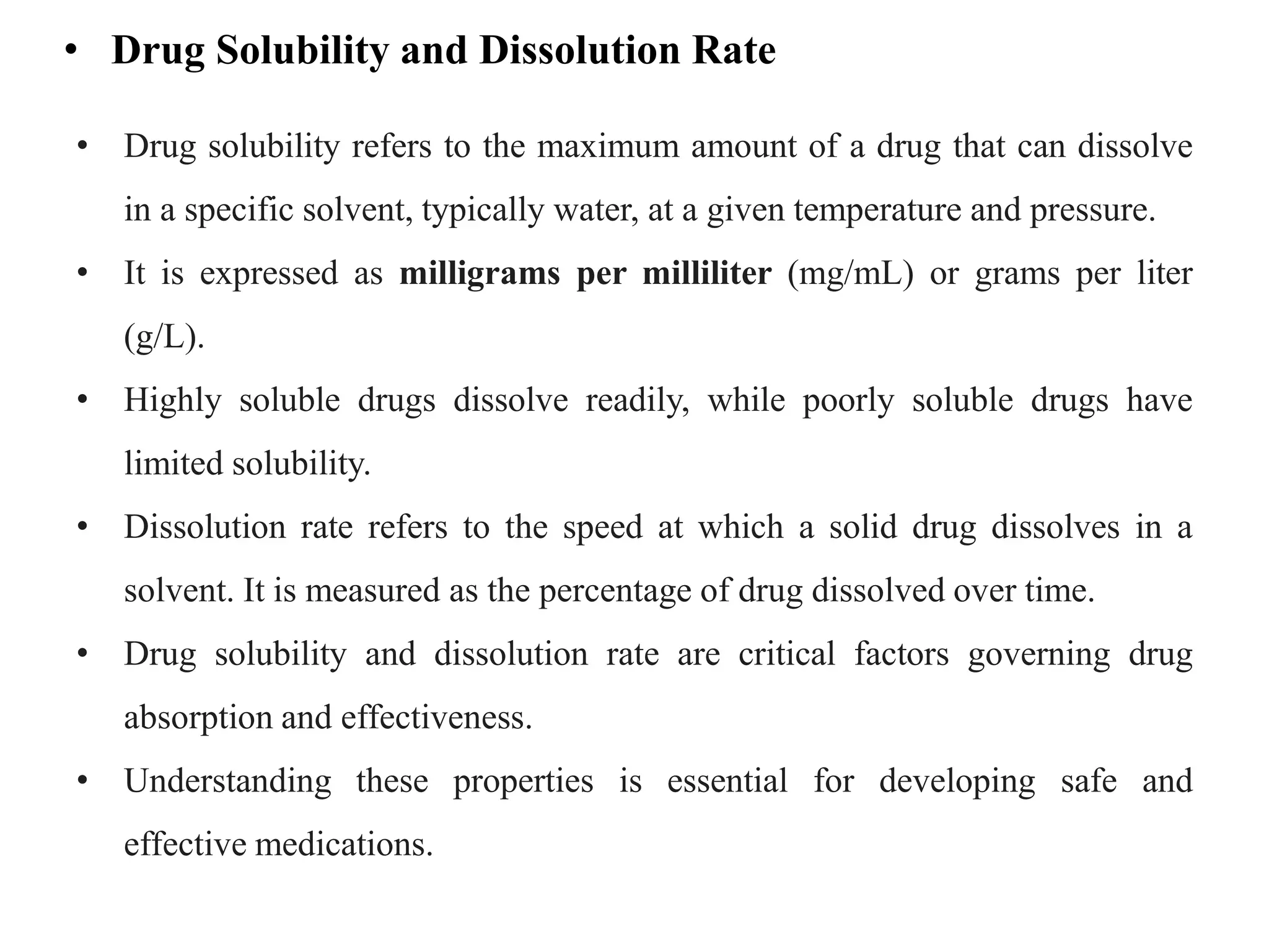 • Drug Solubility and Dissolution Rate
• Drug solubility refers to the maximum amount of a drug that can dissolve
in a specific solvent, typically water, at a given temperature and pressure.
• It is expressed as milligrams per milliliter (mg/mL) or grams per liter
(g/L).
• Highly soluble drugs dissolve readily, while poorly soluble drugs have
limited solubility.
• Dissolution rate refers to the speed at which a solid drug dissolves in a
solvent. It is measured as the percentage of drug dissolved over time.
• Drug solubility and dissolution rate are critical factors governing drug
absorption and effectiveness.
• Understanding these properties is essential for developing safe and
effective medications.
 