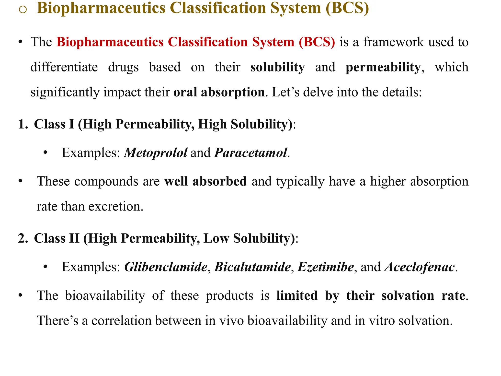 o Biopharmaceutics Classification System (BCS)
• The Biopharmaceutics Classification System (BCS) is a framework used to
differentiate drugs based on their solubility and permeability, which
significantly impact their oral absorption. Let’s delve into the details:
1. Class I (High Permeability, High Solubility):
• Examples: Metoprolol and Paracetamol.
• These compounds are well absorbed and typically have a higher absorption
rate than excretion.
2. Class II (High Permeability, Low Solubility):
• Examples: Glibenclamide, Bicalutamide, Ezetimibe, and Aceclofenac.
• The bioavailability of these products is limited by their solvation rate.
There’s a correlation between in vivo bioavailability and in vitro solvation.
 