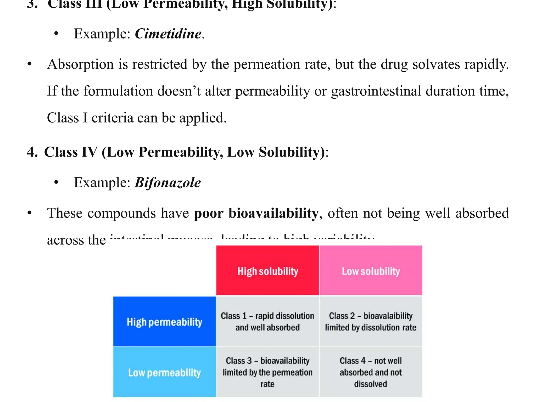 3. Class III (Low Permeability, High Solubility):
• Example: Cimetidine.
• Absorption is restricted by the permeation rate, but the drug solvates rapidly.
If the formulation doesn’t alter permeability or gastrointestinal duration time,
Class I criteria can be applied.
4. Class IV (Low Permeability, Low Solubility):
• Example: Bifonazole
• These compounds have poor bioavailability, often not being well absorbed
across the intestinal mucosa, leading to high variability.
 