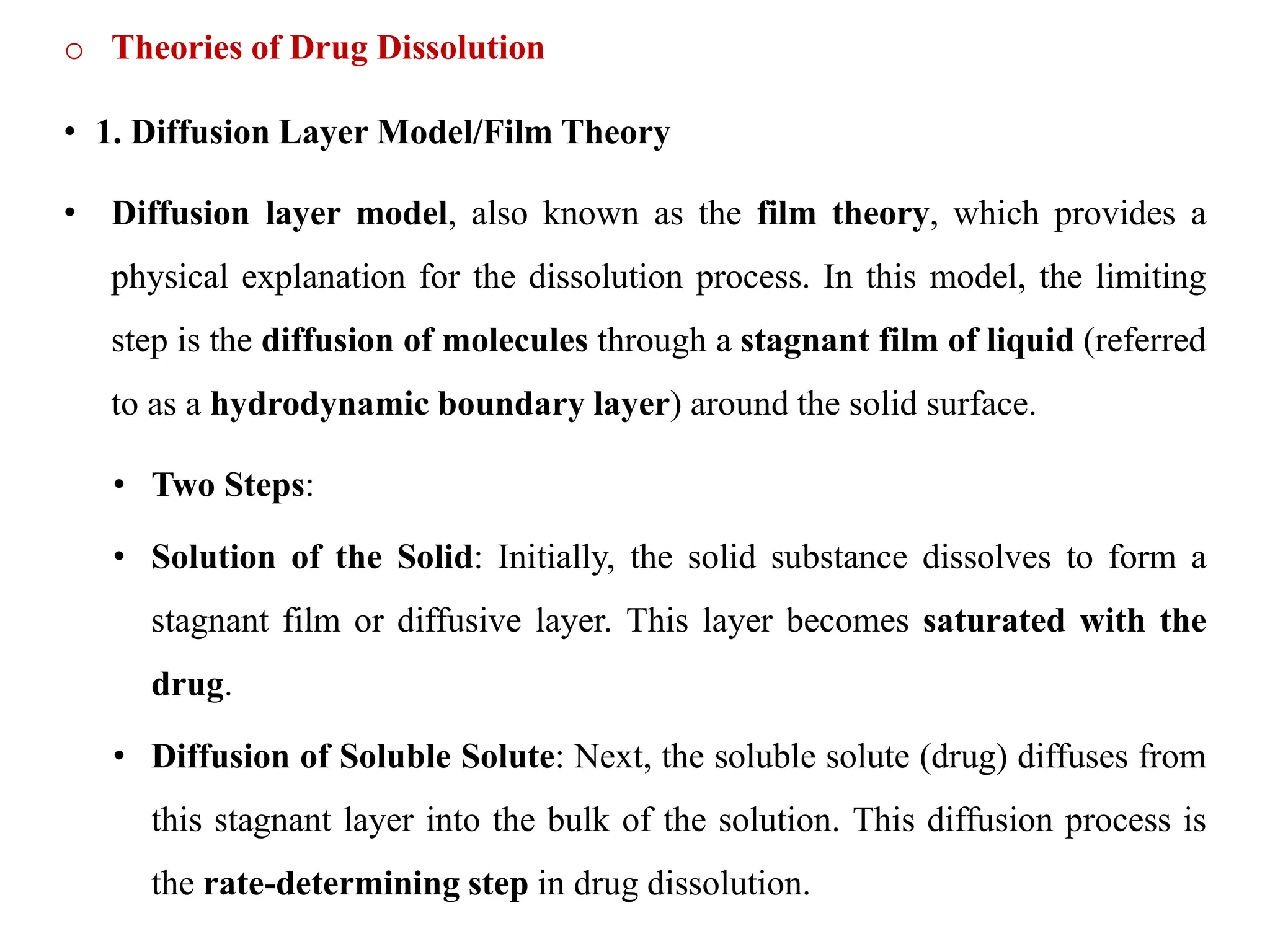 o Theories of Drug Dissolution
• 1. Diffusion Layer Model/Film Theory
• Diffusion layer model, also known as the film theory, which provides a
physical explanation for the dissolution process. In this model, the limiting
step is the diffusion of molecules through a stagnant film of liquid (referred
to as a hydrodynamic boundary layer) around the solid surface.
• Two Steps:
• Solution of the Solid: Initially, the solid substance dissolves to form a
stagnant film or diffusive layer. This layer becomes saturated with the
drug.
• Diffusion of Soluble Solute: Next, the soluble solute (drug) diffuses from
this stagnant layer into the bulk of the solution. This diffusion process is
the rate-determining step in drug dissolution.
 