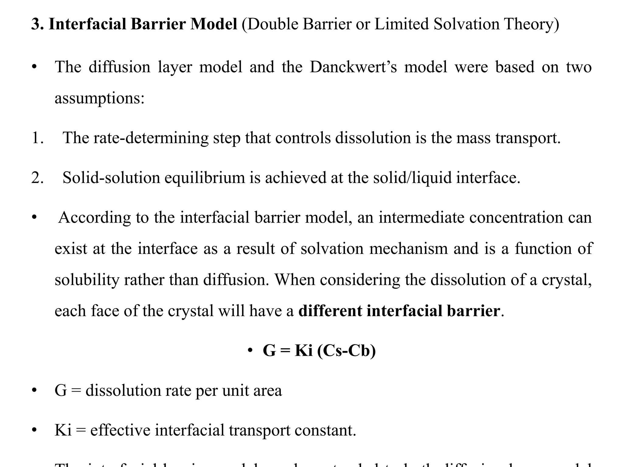 3. Interfacial Barrier Model (Double Barrier or Limited Solvation Theory)
• The diffusion layer model and the Danckwert’s model were based on two
assumptions:
1. The rate-determining step that controls dissolution is the mass transport.
2. Solid-solution equilibrium is achieved at the solid/liquid interface.
• According to the interfacial barrier model, an intermediate concentration can
exist at the interface as a result of solvation mechanism and is a function of
solubility rather than diffusion. When considering the dissolution of a crystal,
each face of the crystal will have a different interfacial barrier.
• G = Ki (Cs-Cb)
• G = dissolution rate per unit area
• Ki = effective interfacial transport constant.
 