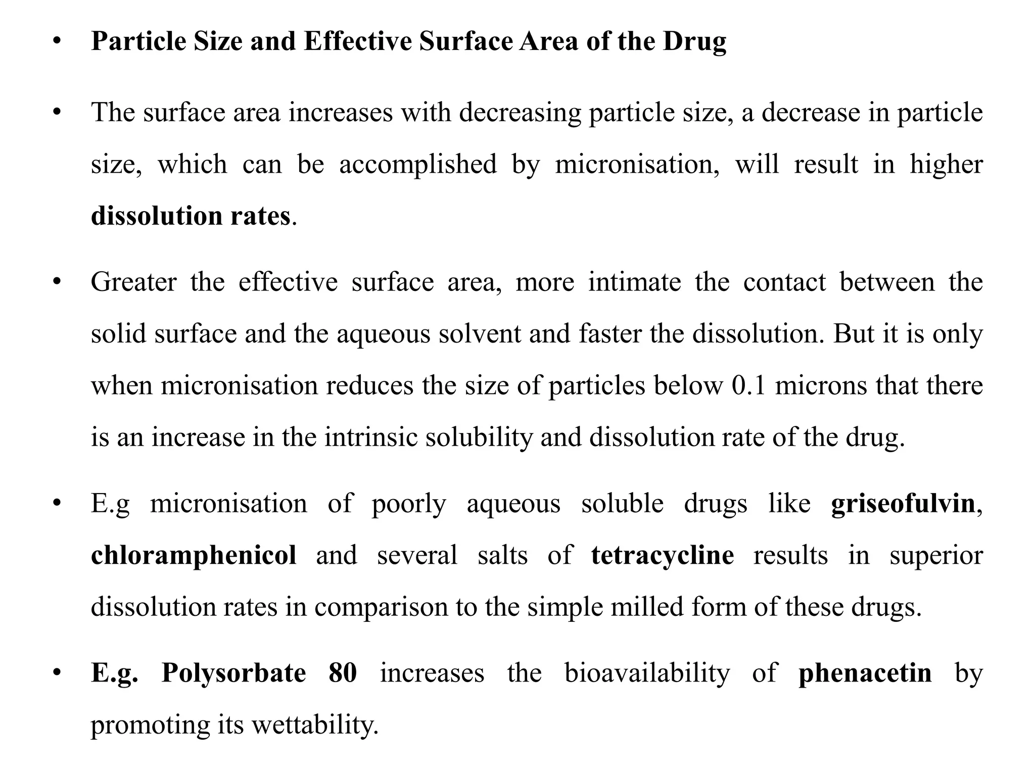• Particle Size and Effective Surface Area of the Drug
• The surface area increases with decreasing particle size, a decrease in particle
size, which can be accomplished by micronisation, will result in higher
dissolution rates.
• Greater the effective surface area, more intimate the contact between the
solid surface and the aqueous solvent and faster the dissolution. But it is only
when micronisation reduces the size of particles below 0.1 microns that there
is an increase in the intrinsic solubility and dissolution rate of the drug.
• E.g micronisation of poorly aqueous soluble drugs like griseofulvin,
chloramphenicol and several salts of tetracycline results in superior
dissolution rates in comparison to the simple milled form of these drugs.
• E.g. Polysorbate 80 increases the bioavailability of phenacetin by
promoting its wettability.
 