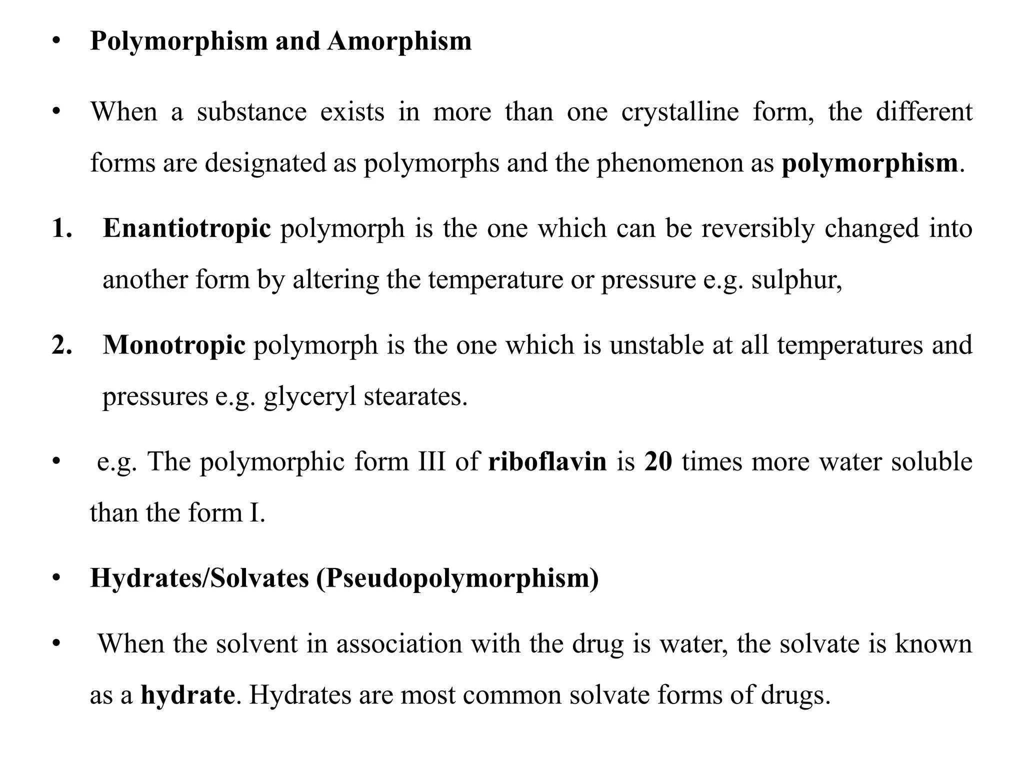 • Polymorphism and Amorphism
• When a substance exists in more than one crystalline form, the different
forms are designated as polymorphs and the phenomenon as polymorphism.
1. Enantiotropic polymorph is the one which can be reversibly changed into
another form by altering the temperature or pressure e.g. sulphur,
2. Monotropic polymorph is the one which is unstable at all temperatures and
pressures e.g. glyceryl stearates.
• e.g. The polymorphic form III of riboflavin is 20 times more water soluble
than the form I.
• Hydrates/Solvates (Pseudopolymorphism)
• When the solvent in association with the drug is water, the solvate is known
as a hydrate. Hydrates are most common solvate forms of drugs.
 