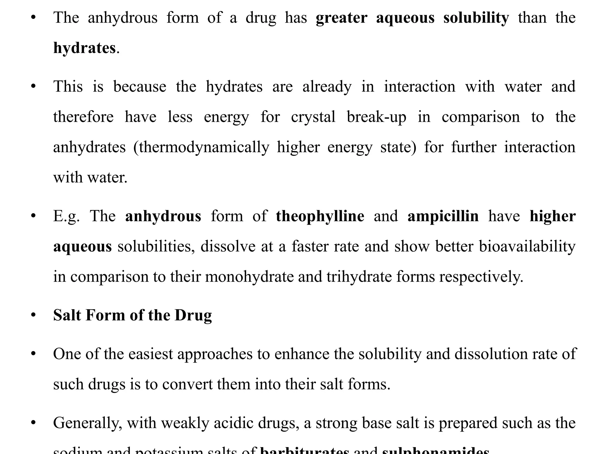 • The anhydrous form of a drug has greater aqueous solubility than the
hydrates.
• This is because the hydrates are already in interaction with water and
therefore have less energy for crystal break-up in comparison to the
anhydrates (thermodynamically higher energy state) for further interaction
with water.
• E.g. The anhydrous form of theophylline and ampicillin have higher
aqueous solubilities, dissolve at a faster rate and show better bioavailability
in comparison to their monohydrate and trihydrate forms respectively.
• Salt Form of the Drug
• One of the easiest approaches to enhance the solubility and dissolution rate of
such drugs is to convert them into their salt forms.
• Generally, with weakly acidic drugs, a strong base salt is prepared such as the
 