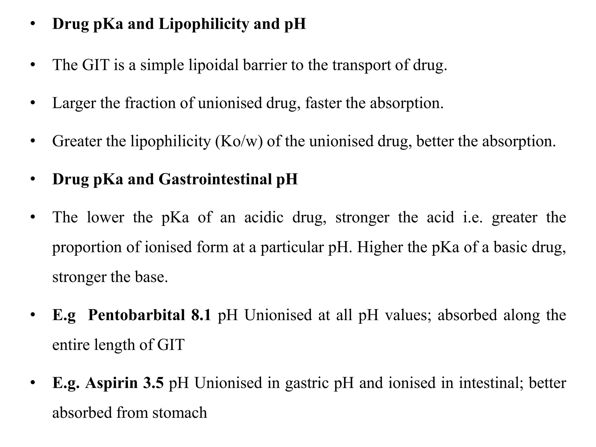 • Drug pKa and Lipophilicity and pH
• The GIT is a simple lipoidal barrier to the transport of drug.
• Larger the fraction of unionised drug, faster the absorption.
• Greater the lipophilicity (Ko/w) of the unionised drug, better the absorption.
• Drug pKa and Gastrointestinal pH
• The lower the pKa of an acidic drug, stronger the acid i.e. greater the
proportion of ionised form at a particular pH. Higher the pKa of a basic drug,
stronger the base.
• E.g Pentobarbital 8.1 pH Unionised at all pH values; absorbed along the
entire length of GIT
• E.g. Aspirin 3.5 pH Unionised in gastric pH and ionised in intestinal; better
absorbed from stomach
 