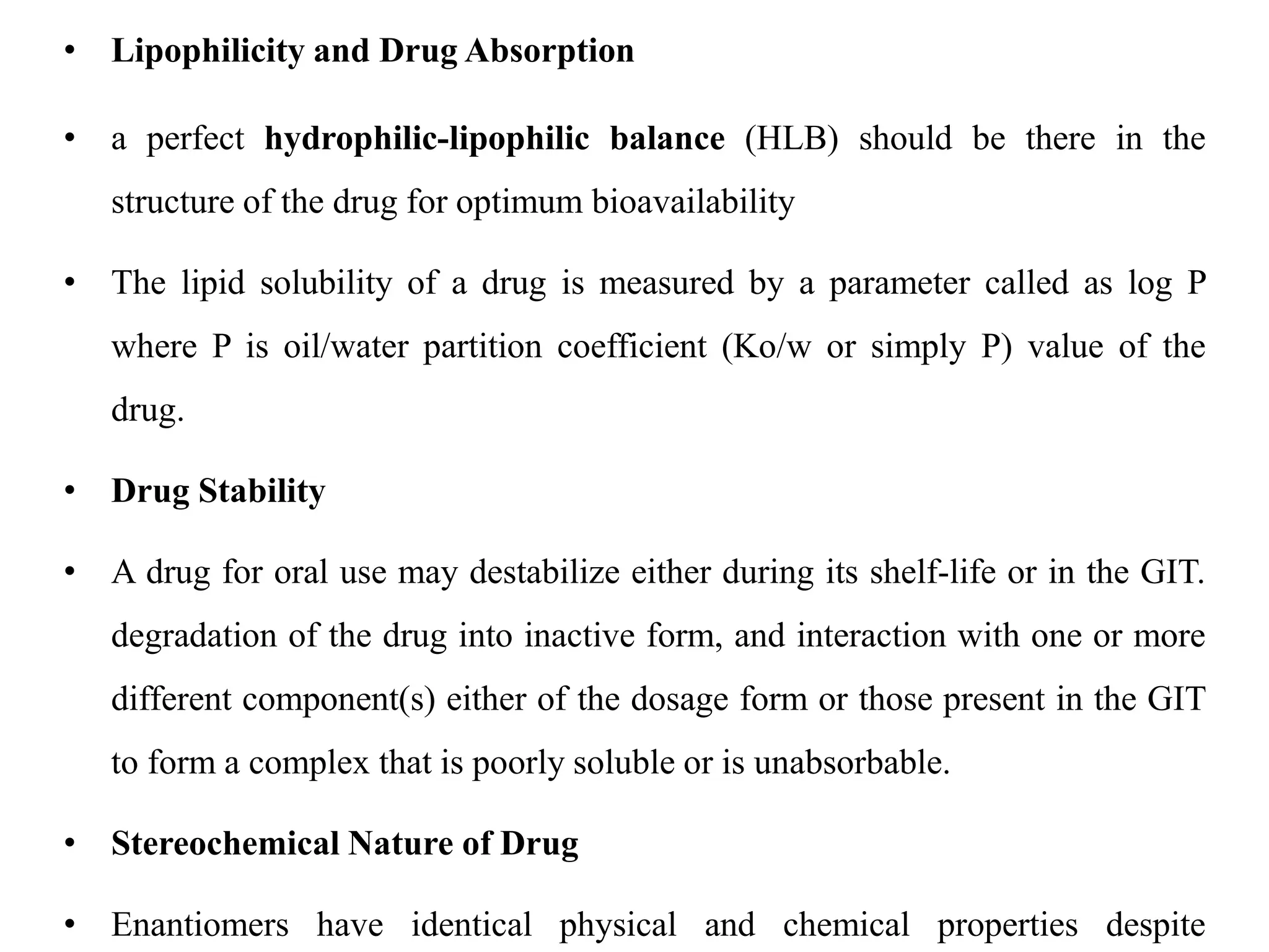 • Lipophilicity and Drug Absorption
• a perfect hydrophilic-lipophilic balance (HLB) should be there in the
structure of the drug for optimum bioavailability
• The lipid solubility of a drug is measured by a parameter called as log P
where P is oil/water partition coefficient (Ko/w or simply P) value of the
drug.
• Drug Stability
• A drug for oral use may destabilize either during its shelf-life or in the GIT.
degradation of the drug into inactive form, and interaction with one or more
different component(s) either of the dosage form or those present in the GIT
to form a complex that is poorly soluble or is unabsorbable.
• Stereochemical Nature of Drug
• Enantiomers have identical physical and chemical properties despite
 