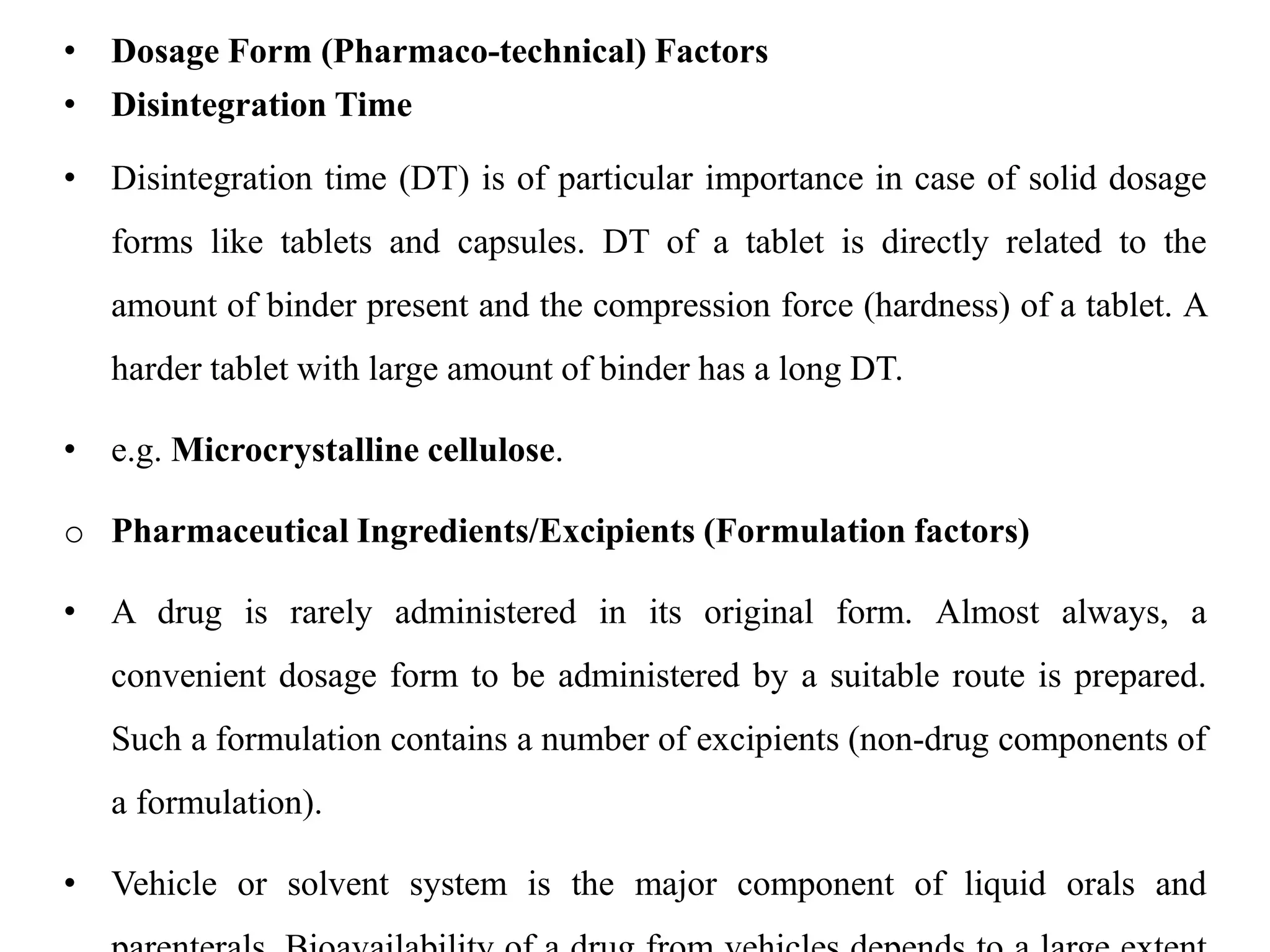• Dosage Form (Pharmaco-technical) Factors
• Disintegration Time
• Disintegration time (DT) is of particular importance in case of solid dosage
forms like tablets and capsules. DT of a tablet is directly related to the
amount of binder present and the compression force (hardness) of a tablet. A
harder tablet with large amount of binder has a long DT.
• e.g. Microcrystalline cellulose.
o Pharmaceutical Ingredients/Excipients (Formulation factors)
• A drug is rarely administered in its original form. Almost always, a
convenient dosage form to be administered by a suitable route is prepared.
Such a formulation contains a number of excipients (non-drug components of
a formulation).
• Vehicle or solvent system is the major component of liquid orals and
 