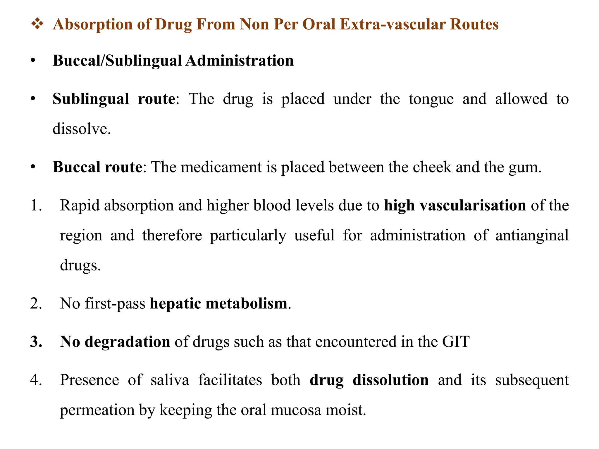  Absorption of Drug From Non Per Oral Extra-vascular Routes
• Buccal/Sublingual Administration
• Sublingual route: The drug is placed under the tongue and allowed to
dissolve.
• Buccal route: The medicament is placed between the cheek and the gum.
1. Rapid absorption and higher blood levels due to high vascularisation of the
region and therefore particularly useful for administration of antianginal
drugs.
2. No first-pass hepatic metabolism.
3. No degradation of drugs such as that encountered in the GIT
4. Presence of saliva facilitates both drug dissolution and its subsequent
permeation by keeping the oral mucosa moist.
 