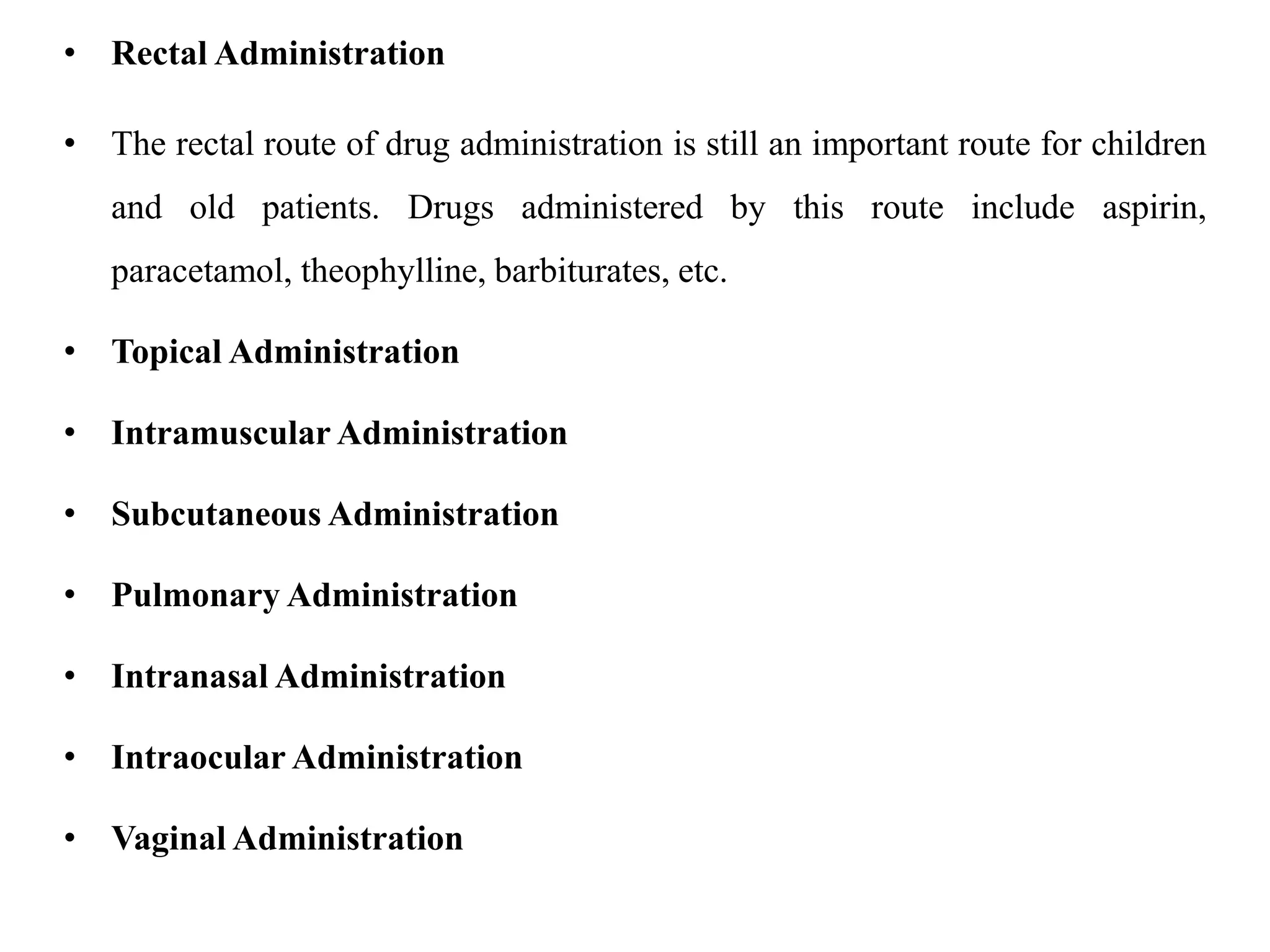• Rectal Administration
• The rectal route of drug administration is still an important route for children
and old patients. Drugs administered by this route include aspirin,
paracetamol, theophylline, barbiturates, etc.
• Topical Administration
• Intramuscular Administration
• Subcutaneous Administration
• Pulmonary Administration
• Intranasal Administration
• Intraocular Administration
• Vaginal Administration
 