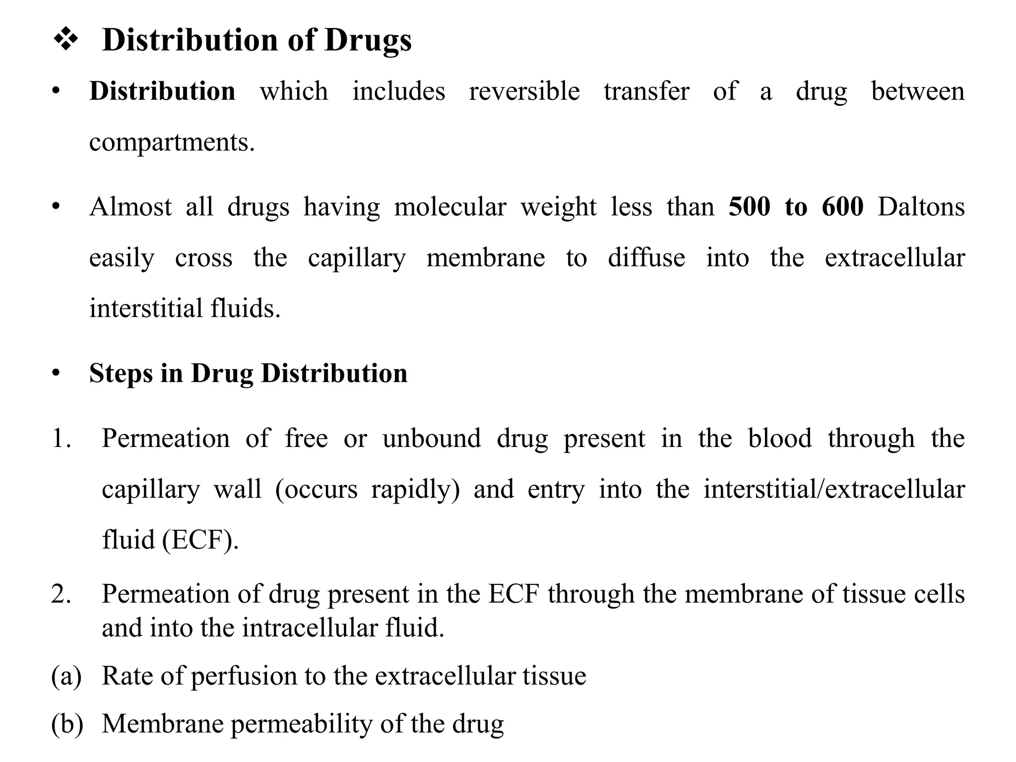  Distribution of Drugs
• Distribution which includes reversible transfer of a drug between
compartments.
• Almost all drugs having molecular weight less than 500 to 600 Daltons
easily cross the capillary membrane to diffuse into the extracellular
interstitial fluids.
• Steps in Drug Distribution
1. Permeation of free or unbound drug present in the blood through the
capillary wall (occurs rapidly) and entry into the interstitial/extracellular
fluid (ECF).
2. Permeation of drug present in the ECF through the membrane of tissue cells
and into the intracellular fluid.
(a) Rate of perfusion to the extracellular tissue
(b) Membrane permeability of the drug
 