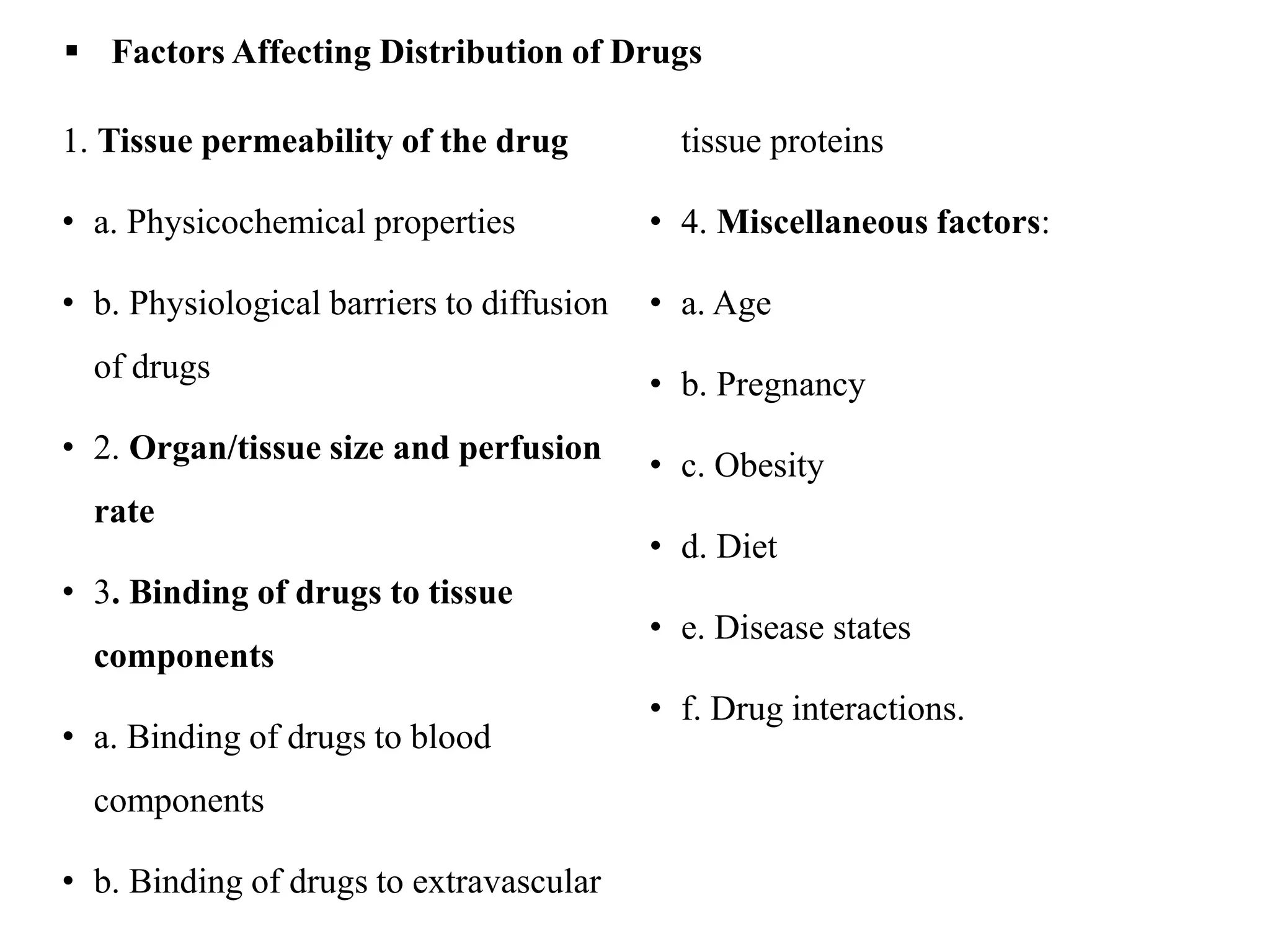  Factors Affecting Distribution of Drugs
1. Tissue permeability of the drug
• a. Physicochemical properties
• b. Physiological barriers to diffusion
of drugs
• 2. Organ/tissue size and perfusion
rate
• 3. Binding of drugs to tissue
components
• a. Binding of drugs to blood
components
• b. Binding of drugs to extravascular
tissue proteins
• 4. Miscellaneous factors:
• a. Age
• b. Pregnancy
• c. Obesity
• d. Diet
• e. Disease states
• f. Drug interactions.
 