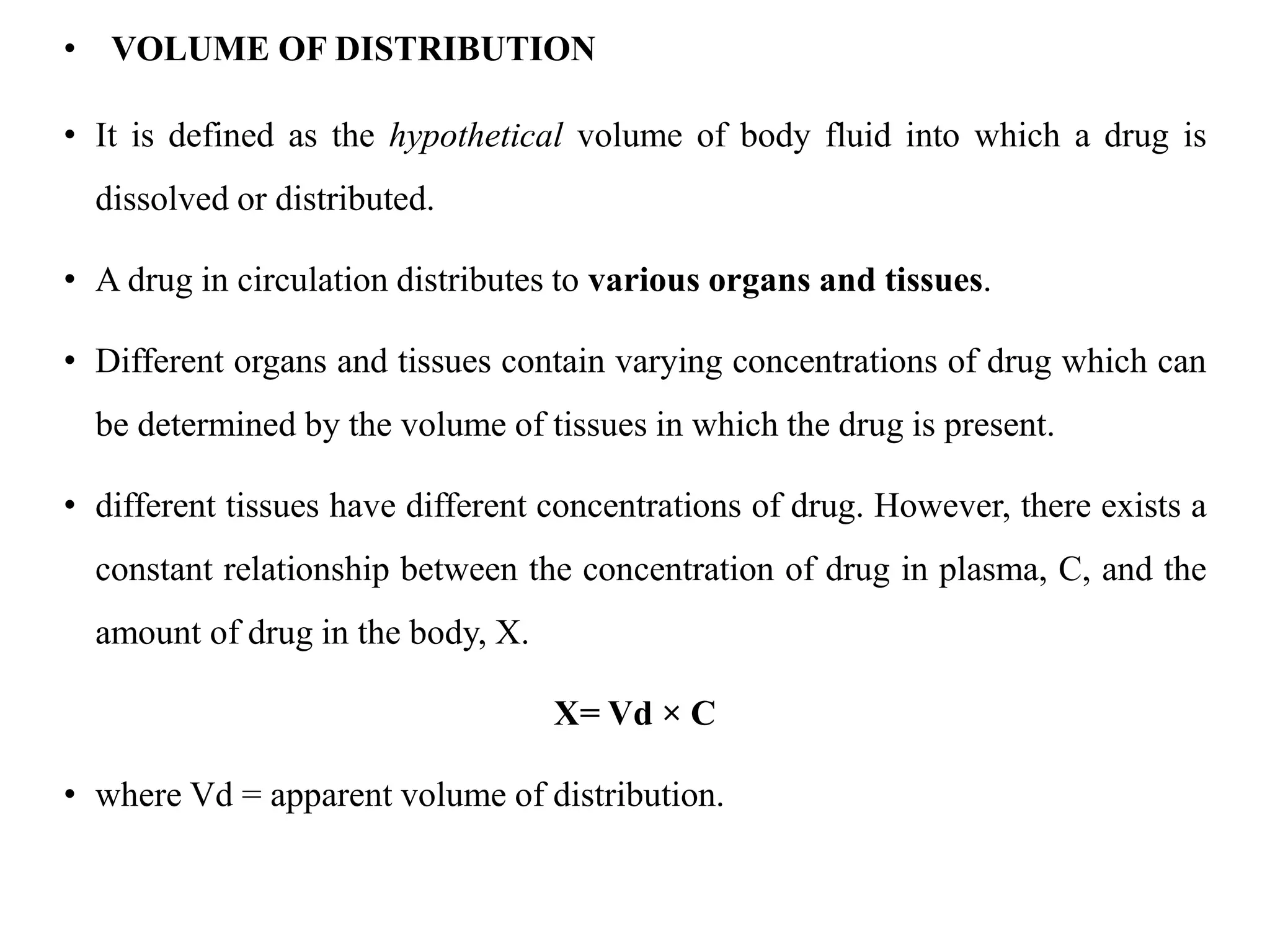 • VOLUME OF DISTRIBUTION
• It is defined as the hypothetical volume of body fluid into which a drug is
dissolved or distributed.
• A drug in circulation distributes to various organs and tissues.
• Different organs and tissues contain varying concentrations of drug which can
be determined by the volume of tissues in which the drug is present.
• different tissues have different concentrations of drug. However, there exists a
constant relationship between the concentration of drug in plasma, C, and the
amount of drug in the body, X.
X= Vd × C
• where Vd = apparent volume of distribution.
 