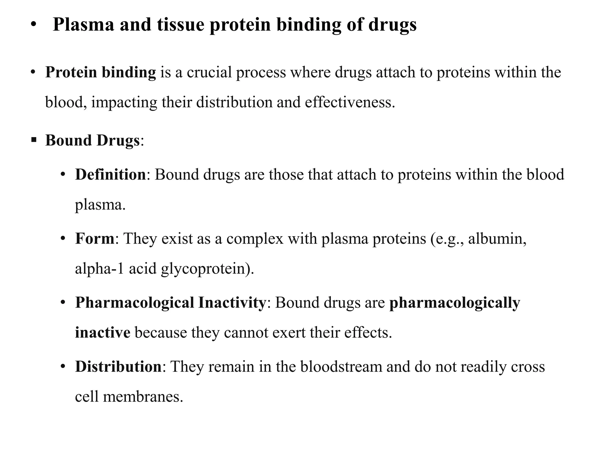 • Plasma and tissue protein binding of drugs
• Protein binding is a crucial process where drugs attach to proteins within the
blood, impacting their distribution and effectiveness.
 Bound Drugs:
• Definition: Bound drugs are those that attach to proteins within the blood
plasma.
• Form: They exist as a complex with plasma proteins (e.g., albumin,
alpha-1 acid glycoprotein).
• Pharmacological Inactivity: Bound drugs are pharmacologically
inactive because they cannot exert their effects.
• Distribution: They remain in the bloodstream and do not readily cross
cell membranes.
 