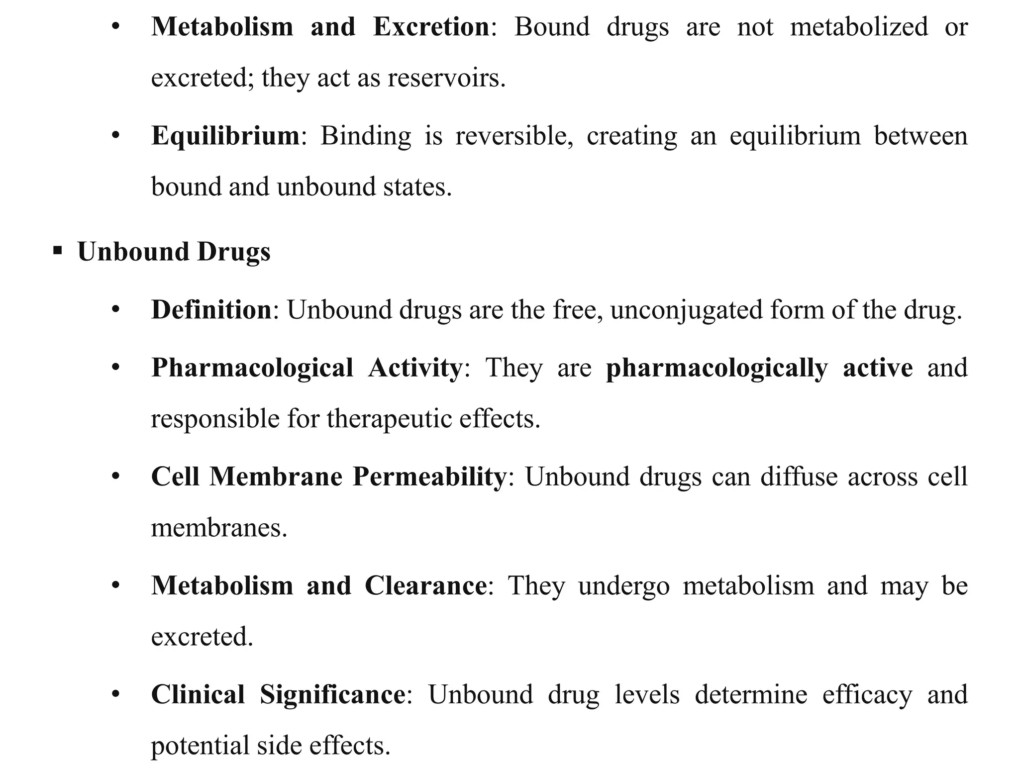 • Metabolism and Excretion: Bound drugs are not metabolized or
excreted; they act as reservoirs.
• Equilibrium: Binding is reversible, creating an equilibrium between
bound and unbound states.
 Unbound Drugs
• Definition: Unbound drugs are the free, unconjugated form of the drug.
• Pharmacological Activity: They are pharmacologically active and
responsible for therapeutic effects.
• Cell Membrane Permeability: Unbound drugs can diffuse across cell
membranes.
• Metabolism and Clearance: They undergo metabolism and may be
excreted.
• Clinical Significance: Unbound drug levels determine efficacy and
potential side effects.
 