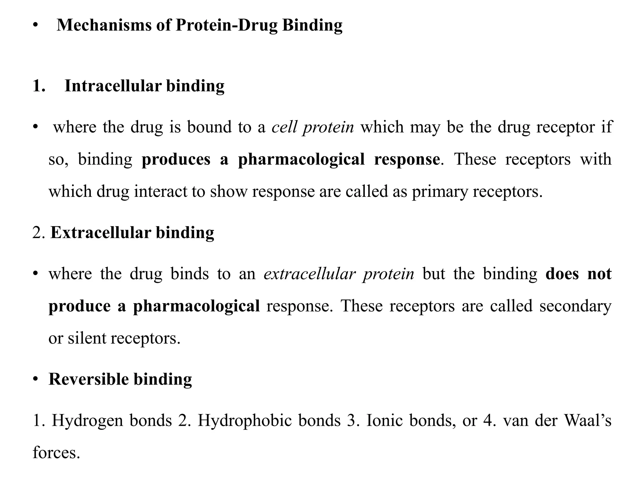 • Mechanisms of Protein-Drug Binding
1. Intracellular binding
• where the drug is bound to a cell protein which may be the drug receptor if
so, binding produces a pharmacological response. These receptors with
which drug interact to show response are called as primary receptors.
2. Extracellular binding
• where the drug binds to an extracellular protein but the binding does not
produce a pharmacological response. These receptors are called secondary
or silent receptors.
• Reversible binding
1. Hydrogen bonds 2. Hydrophobic bonds 3. Ionic bonds, or 4. van der Waal’s
forces.
 