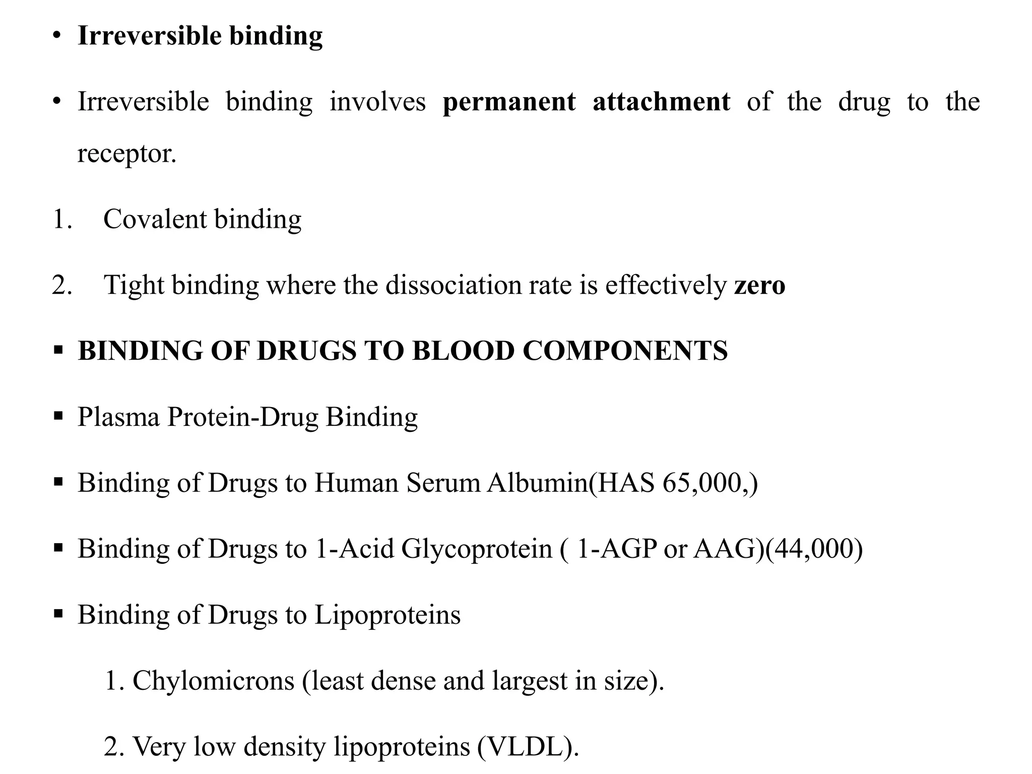 • Irreversible binding
• Irreversible binding involves permanent attachment of the drug to the
receptor.
1. Covalent binding
2. Tight binding where the dissociation rate is effectively zero
 BINDING OF DRUGS TO BLOOD COMPONENTS
 Plasma Protein-Drug Binding
 Binding of Drugs to Human Serum Albumin(HAS 65,000,)
 Binding of Drugs to 1-Acid Glycoprotein ( 1-AGP or AAG)(44,000)
 Binding of Drugs to Lipoproteins
1. Chylomicrons (least dense and largest in size).
2. Very low density lipoproteins (VLDL).
 