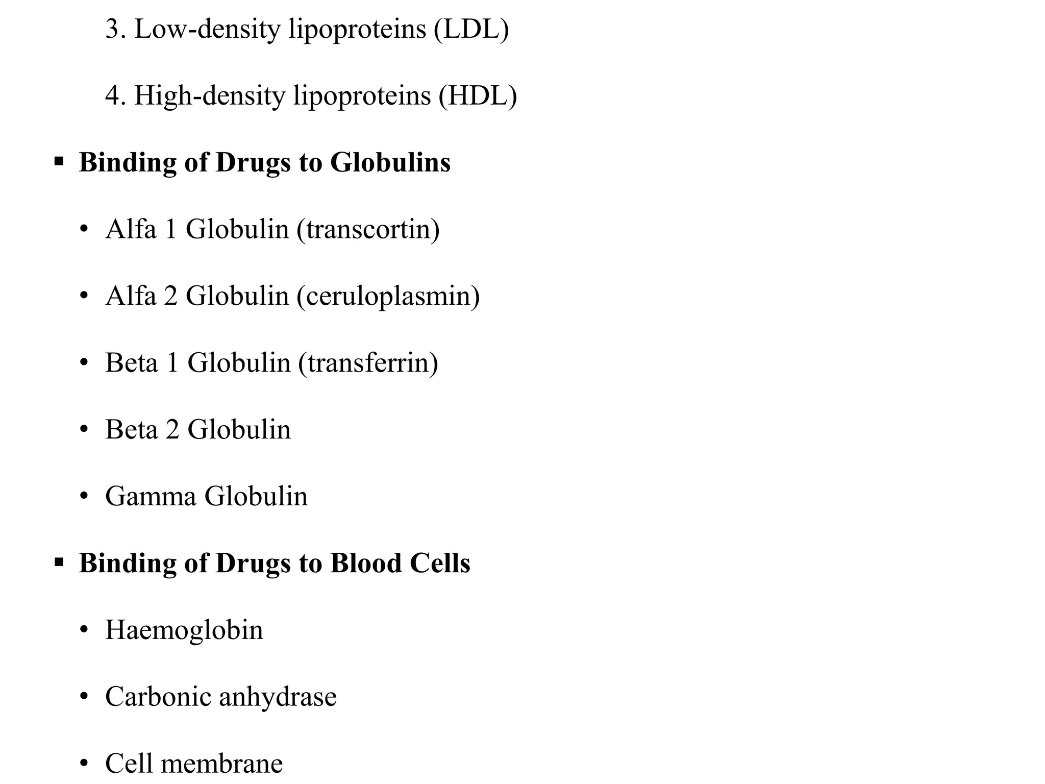 3. Low-density lipoproteins (LDL)
4. High-density lipoproteins (HDL)
 Binding of Drugs to Globulins
• Alfa 1 Globulin (transcortin)
• Alfa 2 Globulin (ceruloplasmin)
• Beta 1 Globulin (transferrin)
• Beta 2 Globulin
• Gamma Globulin
 Binding of Drugs to Blood Cells
• Haemoglobin
• Carbonic anhydrase
• Cell membrane
 