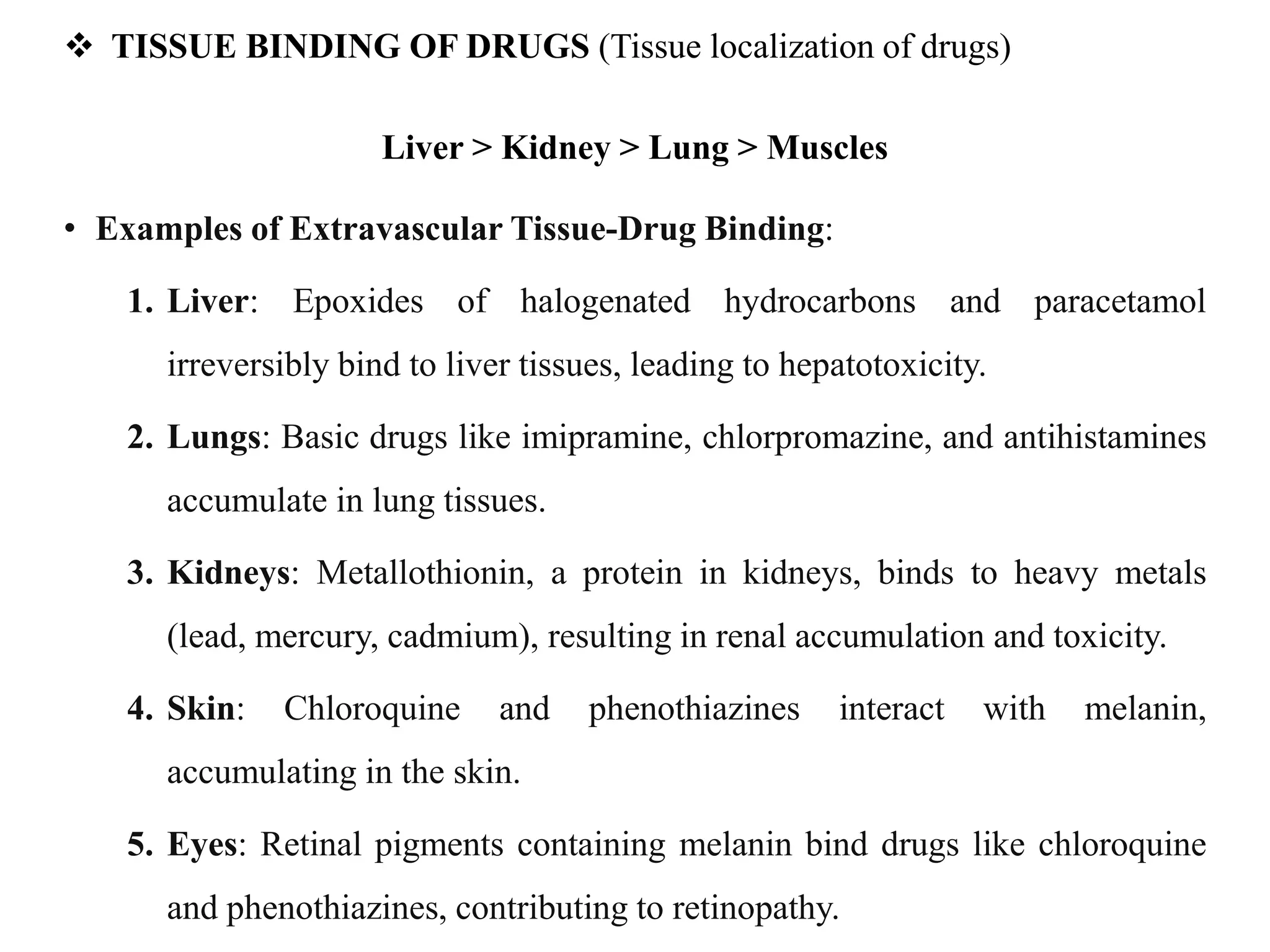  TISSUE BINDING OF DRUGS (Tissue localization of drugs)
Liver > Kidney > Lung > Muscles
• Examples of Extravascular Tissue-Drug Binding:
1. Liver: Epoxides of halogenated hydrocarbons and paracetamol
irreversibly bind to liver tissues, leading to hepatotoxicity.
2. Lungs: Basic drugs like imipramine, chlorpromazine, and antihistamines
accumulate in lung tissues.
3. Kidneys: Metallothionin, a protein in kidneys, binds to heavy metals
(lead, mercury, cadmium), resulting in renal accumulation and toxicity.
4. Skin: Chloroquine and phenothiazines interact with melanin,
accumulating in the skin.
5. Eyes: Retinal pigments containing melanin bind drugs like chloroquine
and phenothiazines, contributing to retinopathy.
 