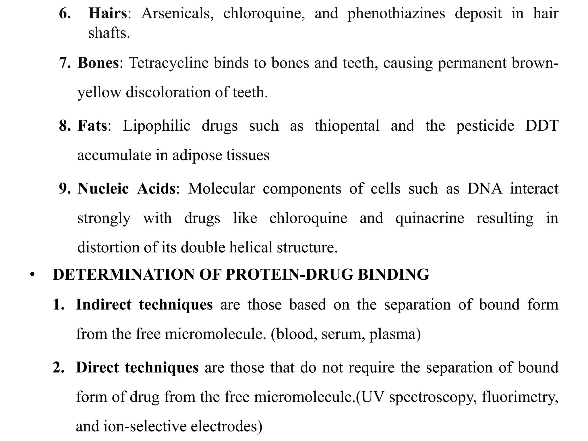 6. Hairs: Arsenicals, chloroquine, and phenothiazines deposit in hair
shafts.
7. Bones: Tetracycline binds to bones and teeth, causing permanent brown-
yellow discoloration of teeth.
8. Fats: Lipophilic drugs such as thiopental and the pesticide DDT
accumulate in adipose tissues
9. Nucleic Acids: Molecular components of cells such as DNA interact
strongly with drugs like chloroquine and quinacrine resulting in
distortion of its double helical structure.
• DETERMINATION OF PROTEIN-DRUG BINDING
1. Indirect techniques are those based on the separation of bound form
from the free micromolecule. (blood, serum, plasma)
2. Direct techniques are those that do not require the separation of bound
form of drug from the free micromolecule.(UV spectroscopy, fluorimetry,
and ion-selective electrodes)
 