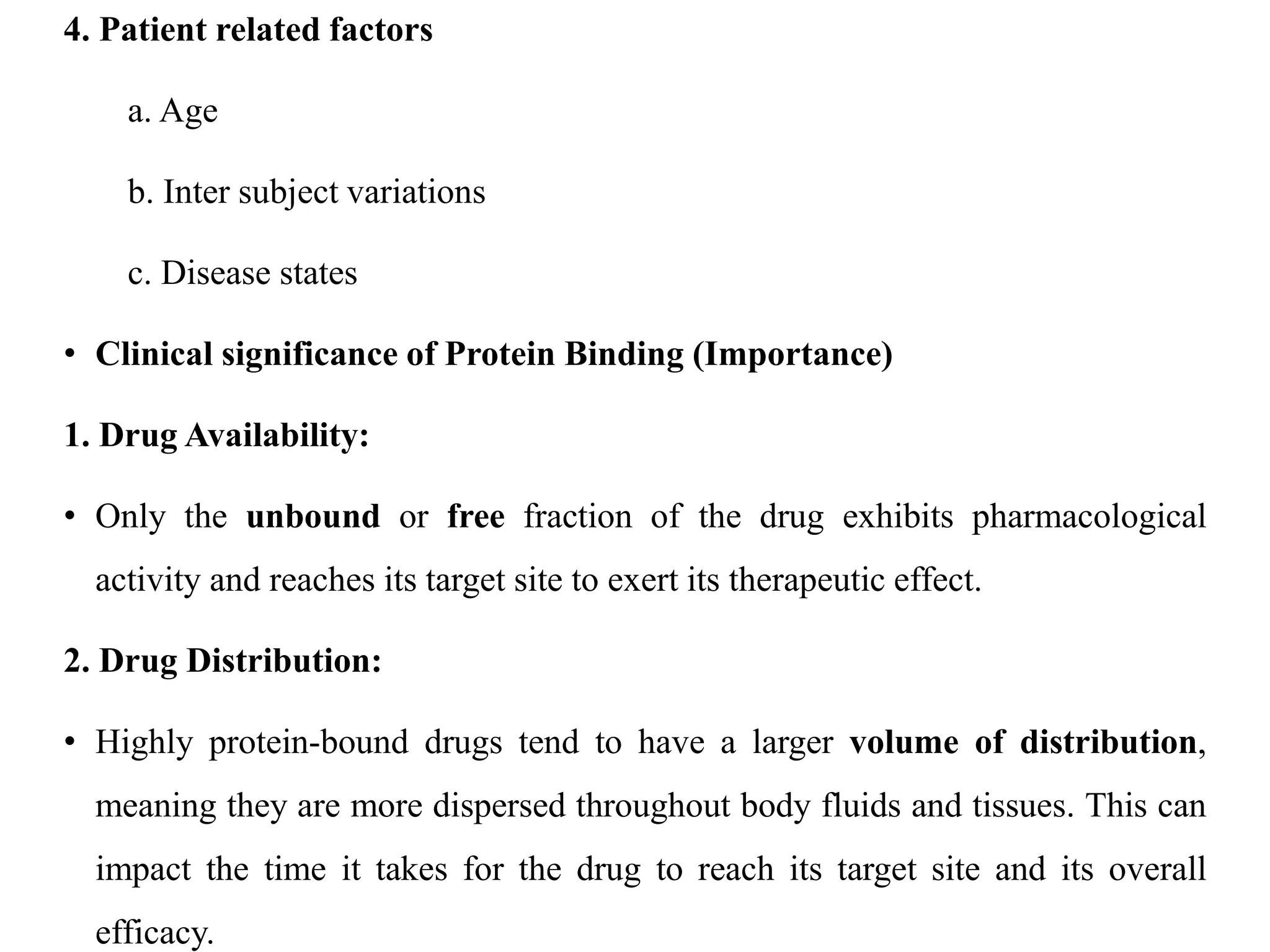 4. Patient related factors
a. Age
b. Inter subject variations
c. Disease states
• Clinical significance of Protein Binding (Importance)
1. Drug Availability:
• Only the unbound or free fraction of the drug exhibits pharmacological
activity and reaches its target site to exert its therapeutic effect.
2. Drug Distribution:
• Highly protein-bound drugs tend to have a larger volume of distribution,
meaning they are more dispersed throughout body fluids and tissues. This can
impact the time it takes for the drug to reach its target site and its overall
efficacy.
 