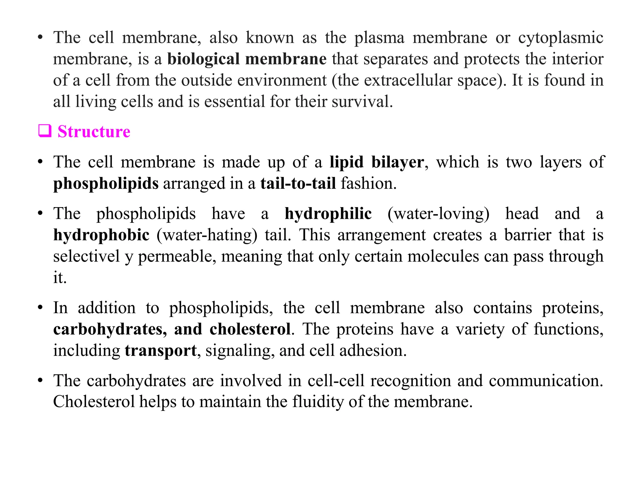 • The cell membrane, also known as the plasma membrane or cytoplasmic
membrane, is a biological membrane that separates and protects the interior
of a cell from the outside environment (the extracellular space). It is found in
all living cells and is essential for their survival.
 Structure
• The cell membrane is made up of a lipid bilayer, which is two layers of
phospholipids arranged in a tail-to-tail fashion.
• The phospholipids have a hydrophilic (water-loving) head and a
hydrophobic (water-hating) tail. This arrangement creates a barrier that is
selectivel y permeable, meaning that only certain molecules can pass through
it.
• In addition to phospholipids, the cell membrane also contains proteins,
carbohydrates, and cholesterol. The proteins have a variety of functions,
including transport, signaling, and cell adhesion.
• The carbohydrates are involved in cell-cell recognition and communication.
Cholesterol helps to maintain the fluidity of the membrane.
 