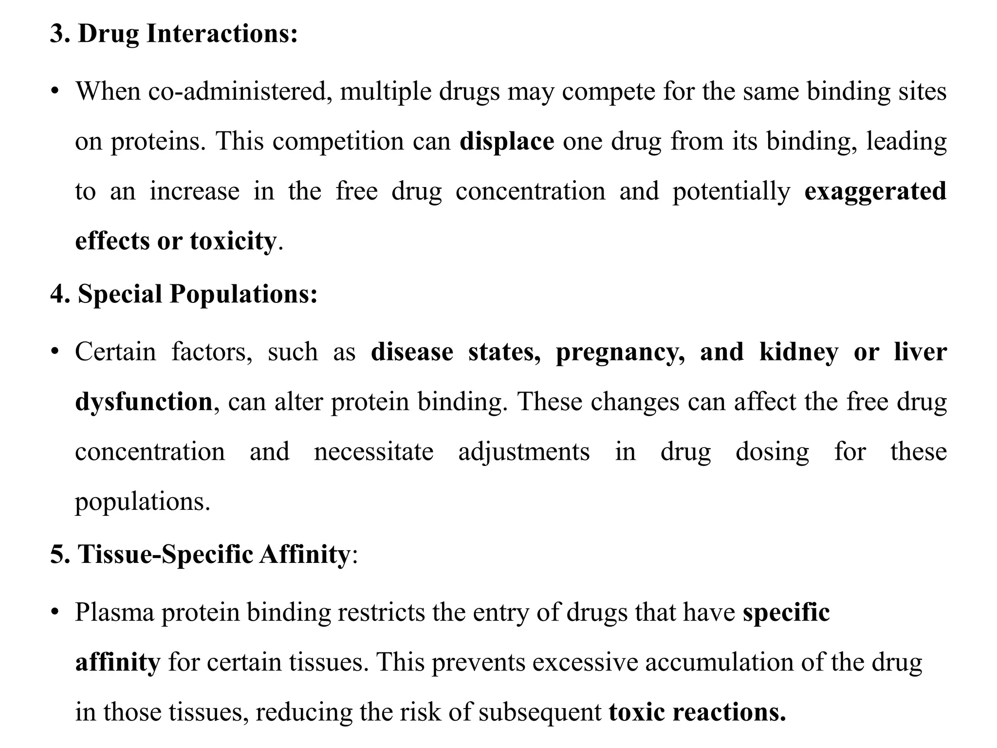 3. Drug Interactions:
• When co-administered, multiple drugs may compete for the same binding sites
on proteins. This competition can displace one drug from its binding, leading
to an increase in the free drug concentration and potentially exaggerated
effects or toxicity.
4. Special Populations:
• Certain factors, such as disease states, pregnancy, and kidney or liver
dysfunction, can alter protein binding. These changes can affect the free drug
concentration and necessitate adjustments in drug dosing for these
populations.
5. Tissue-Specific Affinity:
• Plasma protein binding restricts the entry of drugs that have specific
affinity for certain tissues. This prevents excessive accumulation of the drug
in those tissues, reducing the risk of subsequent toxic reactions.
 