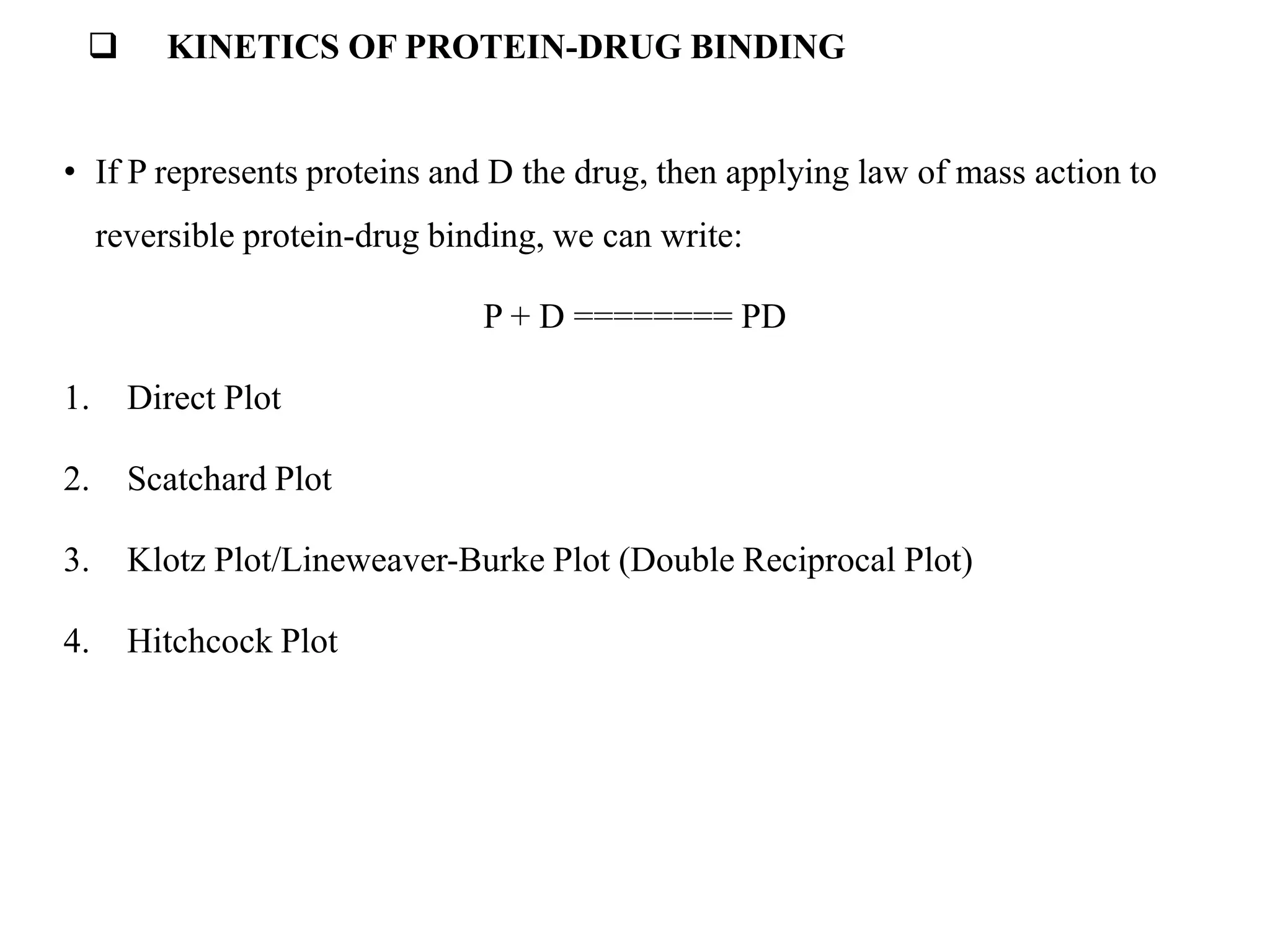  KINETICS OF PROTEIN-DRUG BINDING
• If P represents proteins and D the drug, then applying law of mass action to
reversible protein-drug binding, we can write:
P + D ======== PD
1. Direct Plot
2. Scatchard Plot
3. Klotz Plot/Lineweaver-Burke Plot (Double Reciprocal Plot)
4. Hitchcock Plot
 