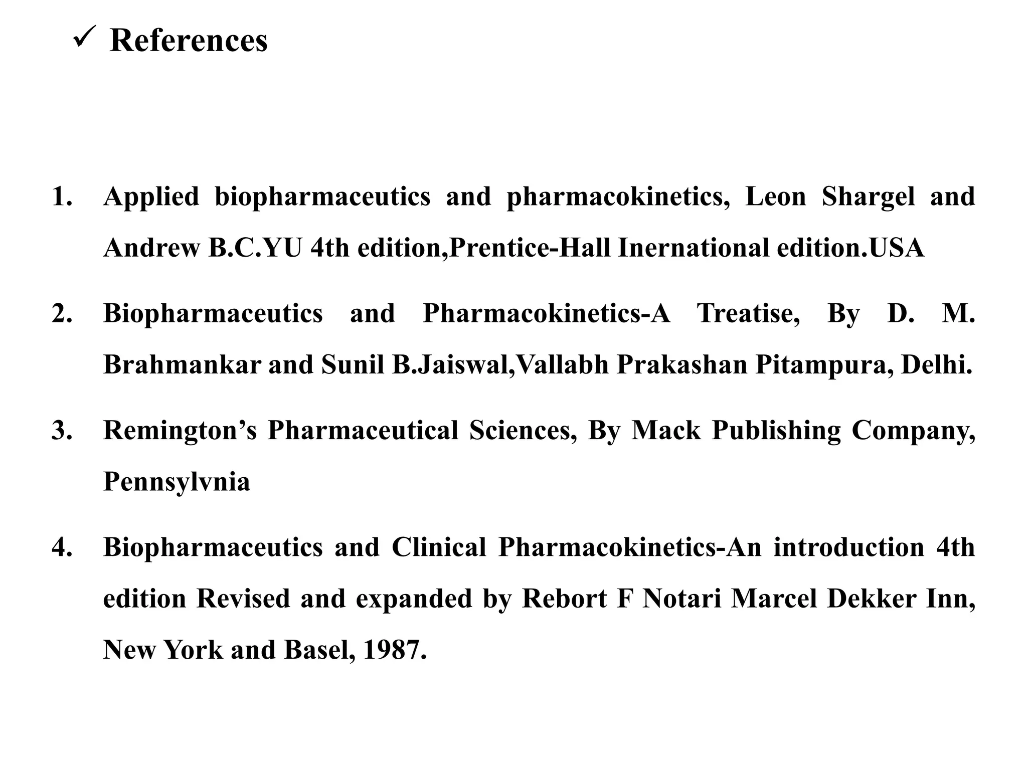  References
1. Applied biopharmaceutics and pharmacokinetics, Leon Shargel and
Andrew B.C.YU 4th edition,Prentice-Hall Inernational edition.USA
2. Biopharmaceutics and Pharmacokinetics-A Treatise, By D. M.
Brahmankar and Sunil B.Jaiswal,Vallabh Prakashan Pitampura, Delhi.
3. Remington’s Pharmaceutical Sciences, By Mack Publishing Company,
Pennsylvnia
4. Biopharmaceutics and Clinical Pharmacokinetics-An introduction 4th
edition Revised and expanded by Rebort F Notari Marcel Dekker Inn,
New York and Basel, 1987.
 