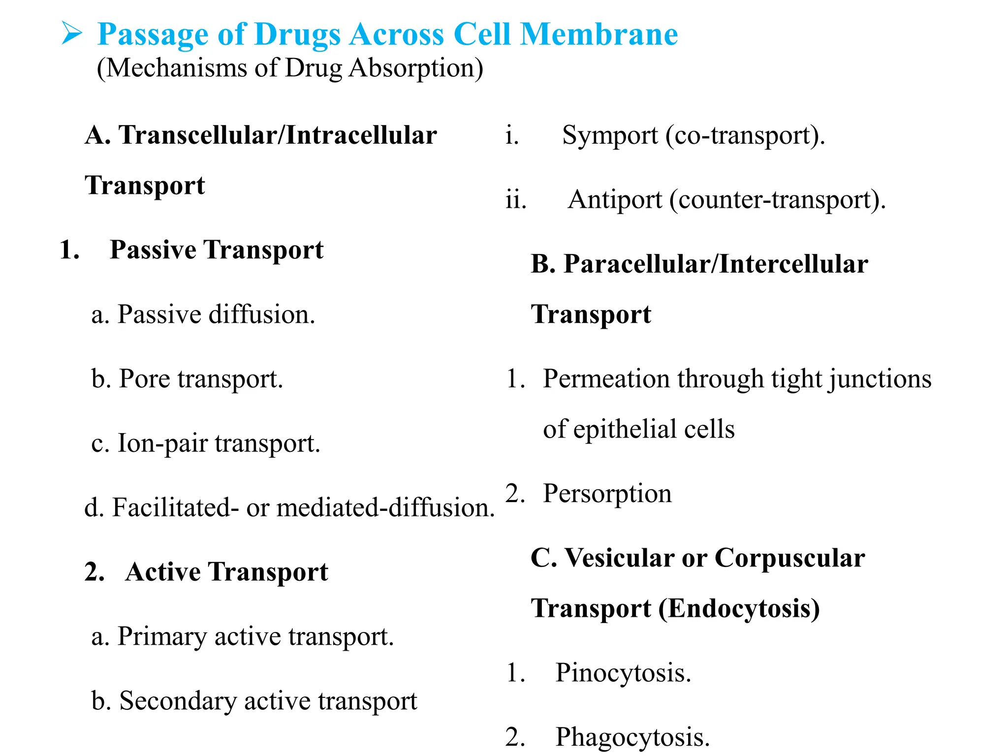  Passage of Drugs Across Cell Membrane
(Mechanisms of Drug Absorption)
A. Transcellular/Intracellular
Transport
1. Passive Transport
a. Passive diffusion.
b. Pore transport.
c. Ion-pair transport.
d. Facilitated- or mediated-diffusion.
2. Active Transport
a. Primary active transport.
b. Secondary active transport
i. Symport (co-transport).
ii. Antiport (counter-transport).
B. Paracellular/Intercellular
Transport
1. Permeation through tight junctions
of epithelial cells
2. Persorption
C. Vesicular or Corpuscular
Transport (Endocytosis)
1. Pinocytosis.
2. Phagocytosis.
 