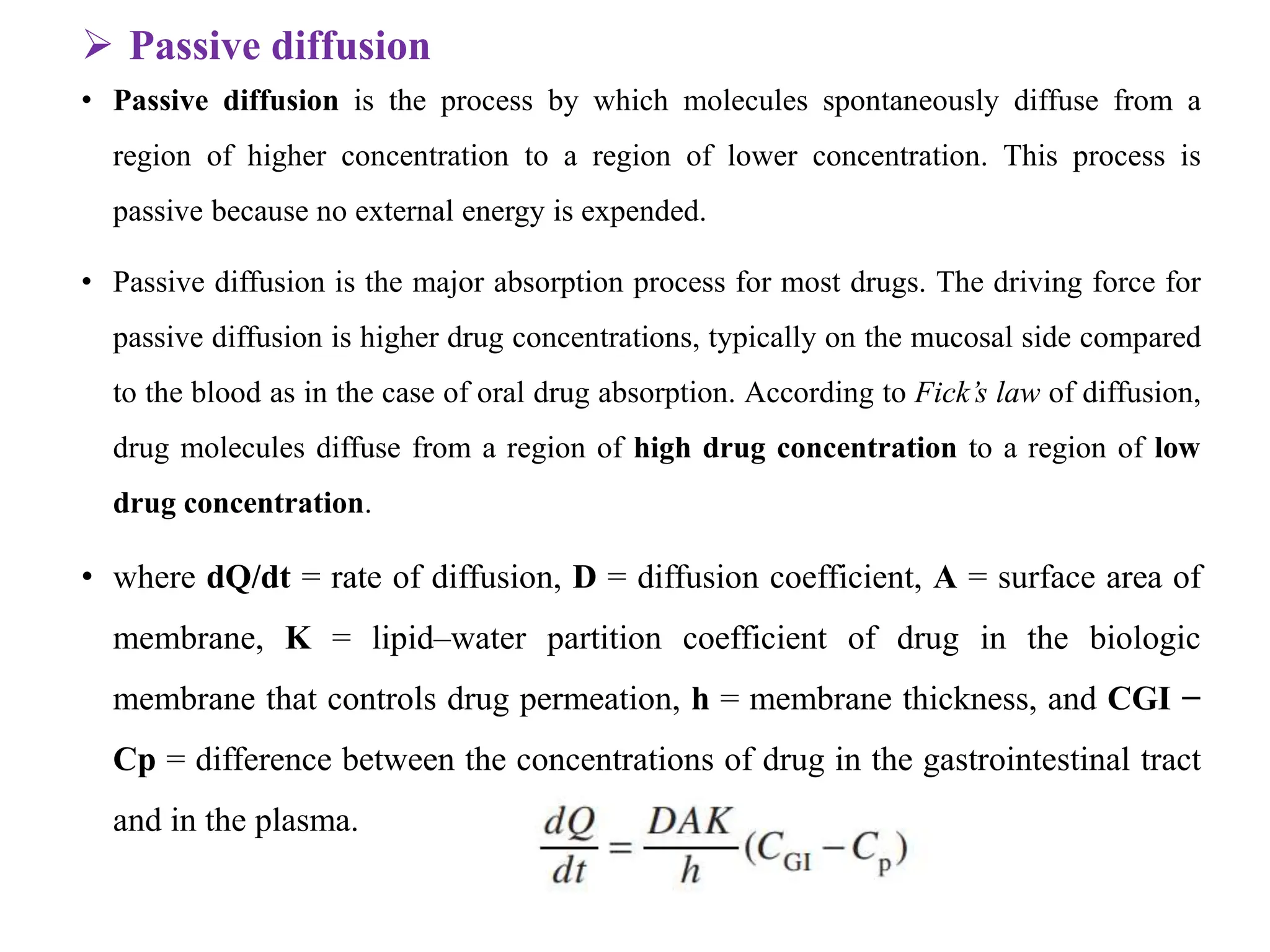  Passive diffusion
• Passive diffusion is the process by which molecules spontaneously diffuse from a
region of higher concentration to a region of lower concentration. This process is
passive because no external energy is expended.
• Passive diffusion is the major absorption process for most drugs. The driving force for
passive diffusion is higher drug concentrations, typically on the mucosal side compared
to the blood as in the case of oral drug absorption. According to Fick’s law of diffusion,
drug molecules diffuse from a region of high drug concentration to a region of low
drug concentration.
• where dQ/dt = rate of diffusion, D = diffusion coefficient, A = surface area of
membrane, K = lipid–water partition coefficient of drug in the biologic
membrane that controls drug permeation, h = membrane thickness, and CGI −
Cp = difference between the concentrations of drug in the gastrointestinal tract
and in the plasma.
 