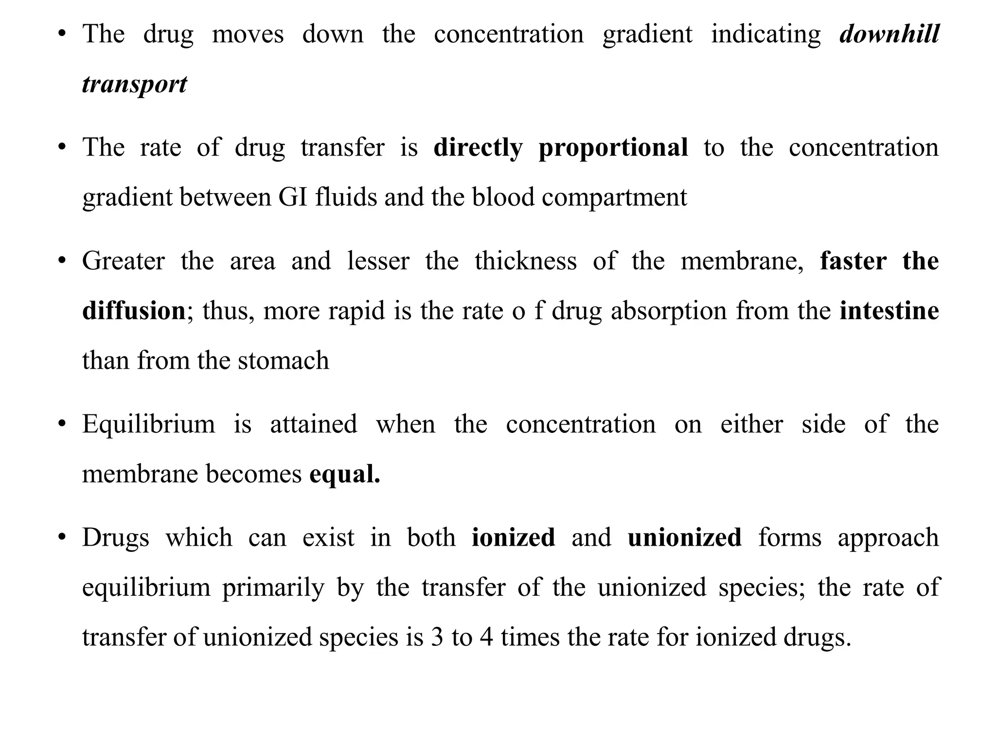• The drug moves down the concentration gradient indicating downhill
transport
• The rate of drug transfer is directly proportional to the concentration
gradient between GI fluids and the blood compartment
• Greater the area and lesser the thickness of the membrane, faster the
diffusion; thus, more rapid is the rate o f drug absorption from the intestine
than from the stomach
• Equilibrium is attained when the concentration on either side of the
membrane becomes equal.
• Drugs which can exist in both ionized and unionized forms approach
equilibrium primarily by the transfer of the unionized species; the rate of
transfer of unionized species is 3 to 4 times the rate for ionized drugs.
 
