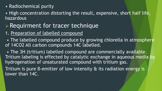 • Radiochemical purity
• High concentration distorting the result, expensive, short half life,
hazardous
Requirment for tracer technique
1. Preparation of labelled compound
• The labelled compound produce by growing chlorella in atmosphere
of 14CO2 All carbon compounds 14C labelled.
• The 3H (tritium) labelled compound are commercially available.
Tritium labeling is effected by catalytic exchange in aqueous media by
hydrogenation of unsaturated compound with tritium gas.
Tritium is pure β-emitter of low intensity & its radiation energy is
lower than 14C.
 