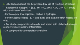  Labelled compound can be prepared by use of two type of isotope
1. Radioactive isotopes: • [e.g. 1H, 14C, 24Na, 42K, 35P, 131I decay
with emission of radiation]
• For biological investigation – carbon & hydrogen.
• For metabolic studies – S, P, and alkali and alkaline earth metals are
used.
• For studies on protein, alkaloids, and amino acid – labelled nitrogen
atom give more specific information.
• 3H compound is commercially available.
 