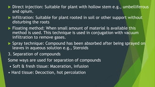  Direct injection: Suitable for plant with hollow stem e.g., umbelliferous
and opium.
 Infiltration: Suitable for plant rooted in soil or other support without
disturbing the roots
 Floating method: When small amount of material is available this
method is used. This technique is used in conjugation with vacuum
infiltration to remove gases.
 Spray technique: Compound has been absorbed after being sprayed on
leaves in aqueous solution e.g., Steroids
3. Separation of compounds
Some ways are used for separation of compounds
• Soft & fresh tissue: Maceration, infusion
• Hard tissue: Decoction, hot percolation
 
